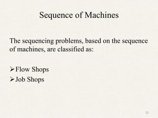 Sequence of Machines
The sequencing problems, based on the sequence
of machines, are classified as:
Flow Shops
Job Shops
23
 