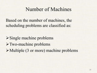 Number of Machines
Based on the number of machines, the
scheduling problems are classified as:
Single machine problems
Two-machine problems
Multiple (3 or more) machine problems
26
 