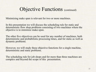 Objective Functions (continued)
Minimizing make span is relevant for two or more machines.
In this presentation we will discuss the scheduling rule for static and
deterministic flow shop problems consisting of two machines where the
objective is to minimize make-span.
The other five objectives can be used for any number of machines, both
deterministic and probabilistic processing times, and for static as well as
dynamic problems.
However, we will study these objective functions for a single machine,
deterministic and static problems.
The scheduling rule for job shops and for more than three machines are
complex and beyond the scope of this presentation.
30
 