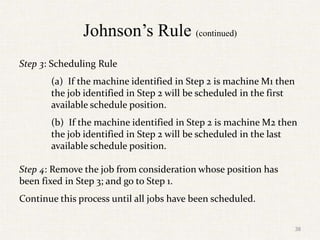 Johnson’s Rule (continued)
Step 3: Scheduling Rule
(a) If the machine identified in Step 2 is machine M1 then
the job identified in Step 2 will be scheduled in the first
available schedule position.
(b) If the machine identified in Step 2 is machine M2 then
the job identified in Step 2 will be scheduled in the last
available schedule position.
Step 4: Remove the job from consideration whose position has
been fixed in Step 3; and go to Step 1.
Continue this process until all jobs have been scheduled.
38
 