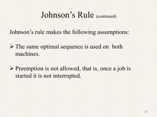 Johnson’s Rule (continued)
Johnson’s rule makes the following assumptions:
 The same optimal sequence is used on both
machines.
 Preemption is not allowed, that is, once a job is
started it is not interrupted.
39
 