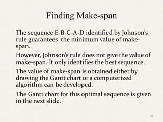 Finding Make-span
The sequence E-B-C-A-D identified by Johnson’s
rule guarantees the minimum value of make-
span.
However, Johnson’s rule does not give the value of
make-span. It only identifies the best sequence.
The value of make-span is obtained either by
drawing the Gantt chart or a computerized
algorithm can be developed.
The Gantt chart for this optimal sequence is given
in the next slide.
45
 