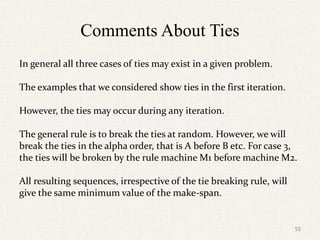 Comments About Ties
In general all three cases of ties may exist in a given problem.
The examples that we considered show ties in the first iteration.
However, the ties may occur during any iteration.
The general rule is to break the ties at random. However, we will
break the ties in the alpha order, that is A before B etc. For case 3,
the ties will be broken by the rule machine M1 before machine M2.
All resulting sequences, irrespective of the tie breaking rule, will
give the same minimum value of the make-span.
55
 