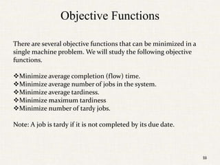 59
Objective Functions
There are several objective functions that can be minimized in a
single machine problem. We will study the following objective
functions.
Minimize average completion (flow) time.
Minimize average number of jobs in the system.
Minimize average tardiness.
Minimize maximum tardiness
Minimize number of tardy jobs.
Note: A job is tardy if it is not completed by its due date.
59
 