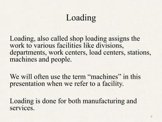 Loading
Loading, also called shop loading assigns the
work to various facilities like divisions,
departments, work centers, load centers, stations,
machines and people.
We will often use the term “machines” in this
presentation when we refer to a facility.
Loading is done for both manufacturing and
services.
6
 