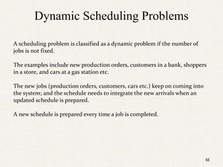 65
Dynamic Scheduling Problems
A scheduling problem is classified as a dynamic problem if the number of
jobs is not fixed.
The examples include new production orders, customers in a bank, shoppers
in a store, and cars at a gas station etc.
The new jobs (production orders, customers, cars etc.) keep on coming into
the system; and the schedule needs to integrate the new arrivals when an
updated schedule is prepared.
A new schedule is prepared every time a job is completed.
65
 