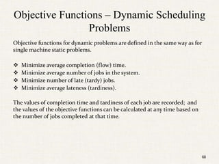 68
Objective Functions – Dynamic Scheduling
Problems
Objective functions for dynamic problems are defined in the same way as for
single machine static problems.
 Minimize average completion (flow) time.
 Minimize average number of jobs in the system.
 Minimize number of late (tardy) jobs.
 Minimize average lateness (tardiness).
The values of completion time and tardiness of each job are recorded; and
the values of the objective functions can be calculated at any time based on
the number of jobs completed at that time.
68
 