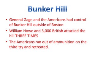 • General Gage and the Americans had control
  of Bunker Hill outside of Boston
• William Howe and 3,000 British attacked the
  hill THREE TIMES
• The Americans ran out of ammunition on the
  third try and retreated.
 