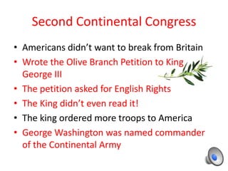 Second Continental Congress
• Americans didn’t want to break from Britain
• Wrote the Olive Branch Petition to King
  George III
• The petition asked for English Rights
• The King didn’t even read it!
• The king ordered more troops to America
• George Washington was named commander
  of the Continental Army
 