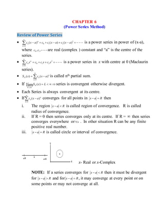 CHAPTER 6
(Power Series Method)
Review of Power Series
 


2
210
0
)()()( axcaxccaxc
n
n
n is a power series in power of (x-a),
where ,, 10 cc are real (complex ) constant and “a” is the centre of the
series.
 


2
210
0
xcxccxc
n
n
n is a power series in x with centre at 0 (Maclaurin
series).
 

N
n
n
nN axcxS
0
)()( is called nth partial sum.
 If 

LxSN
N
)(lim series is convergent otherwise divergent.
 Each Series is always convergent at its centre.
 If



0
)(
n
n
n axc converges for all points in Rax  then
i. The region Rax  is called region of convergence. R is called
radius of convergence.
ii. If R = 0 then series converges only at its centre. If R =  then series
converges everywhere or x . In other situation R can be any finite
positive real number.
iii. Rax  is called circle or interval of convergence.
x- Real or x-Complex
NOTE: If a series converges for Rax  then it must be divergent
for Rax  and for Rax  , it may converge at every point or on
some points or may not converge at all.
 