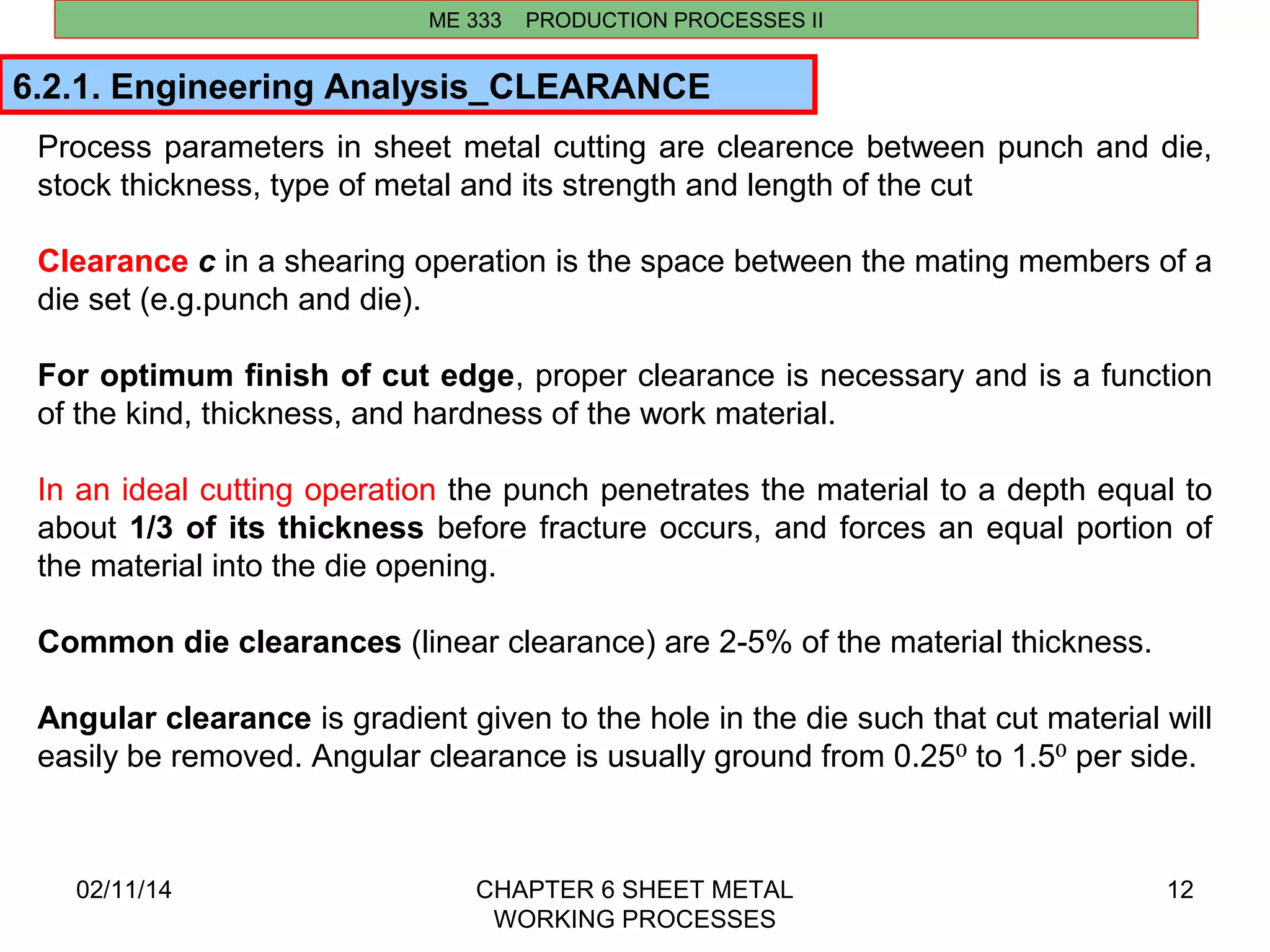 Process parameters in sheet metal cutting are clearence between punch and die, 
stock thickness, type of metal and its strength and length of the cut 
Clearance c in a shearing operation is the space between the mating members of a 
die set (e.g.punch and die). 
For optimum finish of cut edge, proper clearance is necessary and is a function 
of the kind, thickness, and hardness of the work material. 
In an ideal cutting operation the punch penetrates the material to a depth equal to 
about 1/3 of its thickness before fracture occurs, and forces an equal portion of 
the material into the die opening. 
Common die clearances (linear clearance) are 2-5% of the material thickness. 
Angular clearance is gradient given to the hole in the die such that cut material will 
easily be removed. Angular clearance is usually ground from 0.25⁰ to 1.5⁰ per side. 
02/11/14 CHAPTER 6 SHEET METAL 
WORKING PROCESSES 
12 
ME 333 PRODUCTION PROCESSES II 
6.2.1. Engineering Analysis_CLEARANCE 
 