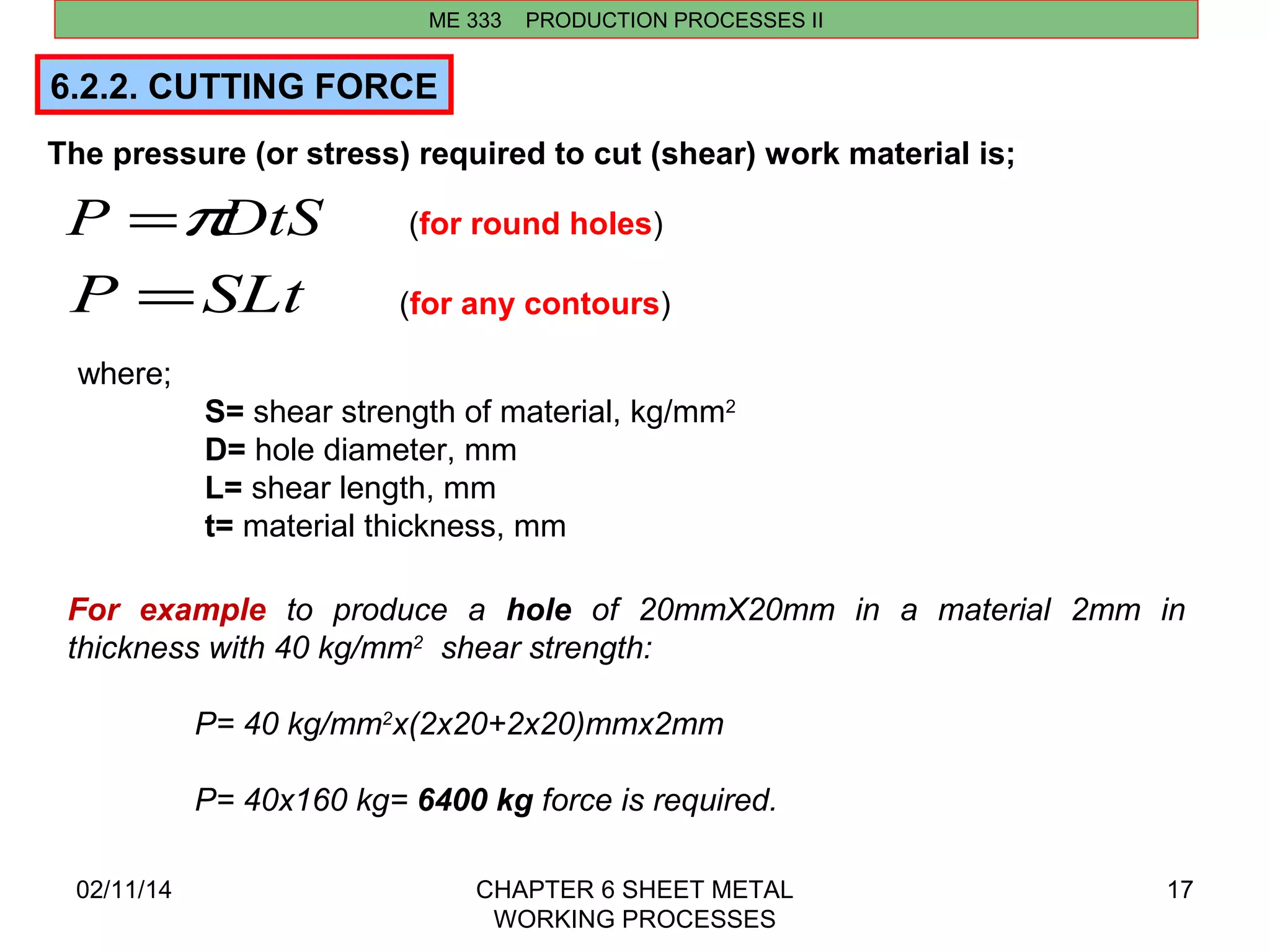 ME 333 PRODUCTION PROCESSES II 
P =pDtS 
P =SLt 
(for round holes) 
(for any contours) 
02/11/14 CHAPTER 6 SHEET METAL 
WORKING PROCESSES 
17 
6.2.2. CUTTING FORCE 
The pressure (or stress) required to cut (shear) work material is; 
For example to produce a hole of 20mmX20mm in a material 2mm in 
thickness with 40 kg/mm2 shear strength: 
P= 40 kg/mm2x(2x20+2x20)mmx2mm 
P= 40x160 kg= 6400 kg force is required. 
where; 
S= shear strength of material, kg/mm2 
D= hole diameter, mm 
L= shear length, mm 
t= material thickness, mm 
 