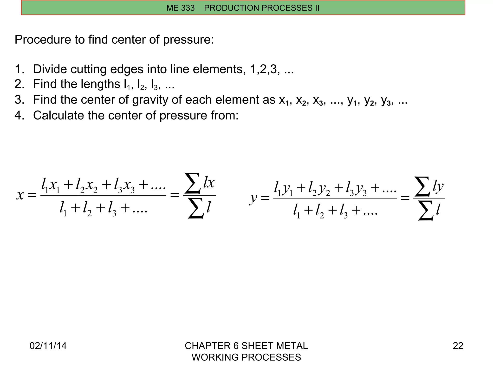 ME 333 PRODUCTION PROCESSES II 
å = 
x l x l x l x 
= + + + 
lx 
1 1 2 2 3 3 
y l y l y l y 
= + + + 
1 1 2 2 3 3 
02/11/14 CHAPTER 6 SHEET METAL 
WORKING PROCESSES 
22 
Procedure to find center of pressure: 
1. Divide cutting edges into line elements, 1,2,3, ... 
2. Find the lengths l1, l2, l3, ... 
3. Find the center of gravity of each element as x1, x2, x3, ..., y1, y2, y3, ... 
4. Calculate the center of pressure from: 
å 
+ + + 
l 
l l l 
.... 
.... 
1 2 3 
å = 
ly 
å 
+ + + 
l 
l l l 
.... 
.... 
1 2 3 
 