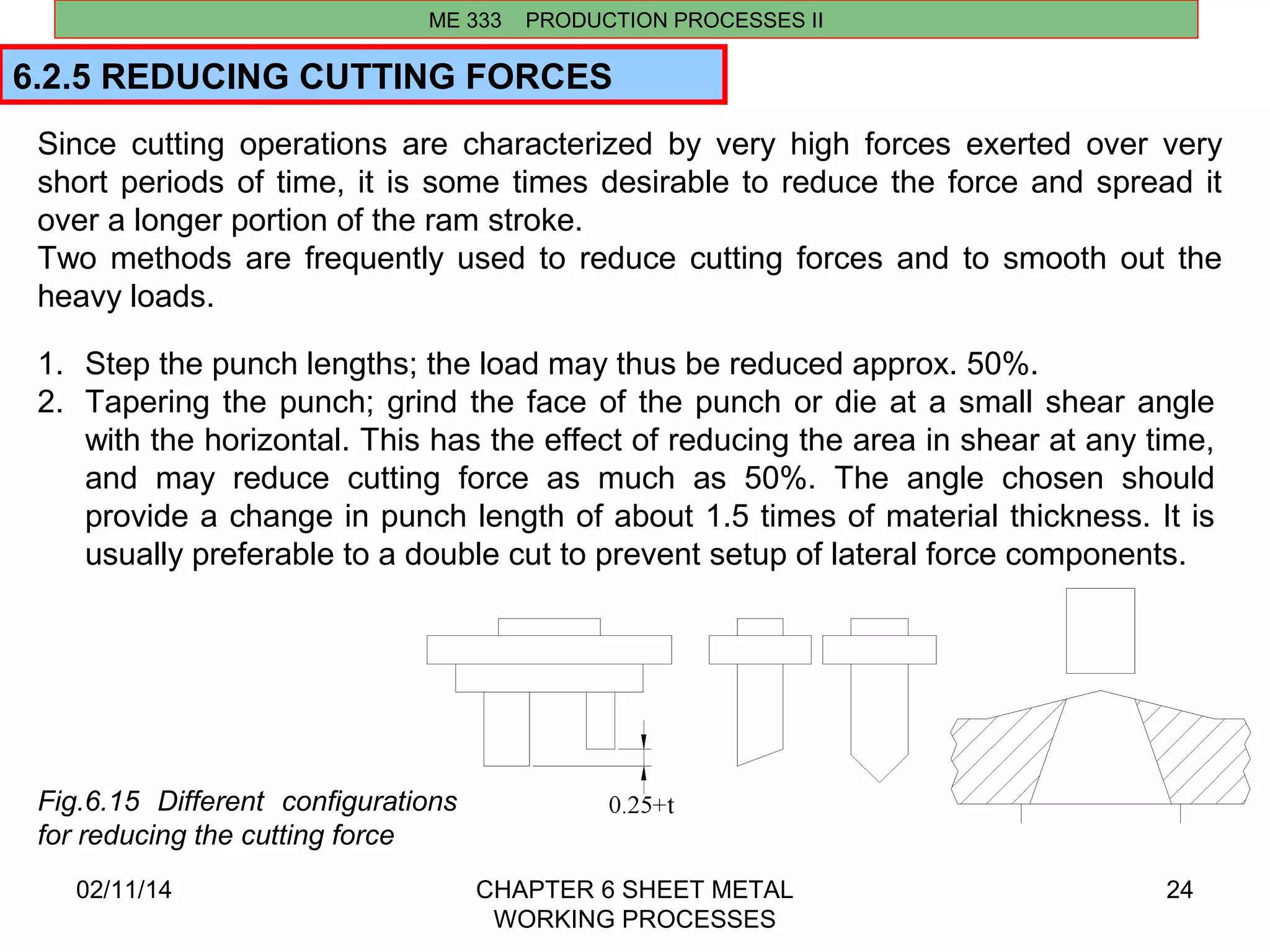 Since cutting operations are characterized by very high forces exerted over very 
short periods of time, it is some times desirable to reduce the force and spread it 
over a longer portion of the ram stroke. 
Two methods are frequently used to reduce cutting forces and to smooth out the 
heavy loads. 
02/11/14 CHAPTER 6 SHEET METAL 
WORKING PROCESSES 
24 
ME 333 PRODUCTION PROCESSES II 
6.2.5 REDUCING CUTTING FORCES 
1. Step the punch lengths; the load may thus be reduced approx. 50%. 
2. Tapering the punch; grind the face of the punch or die at a small shear angle 
with the horizontal. This has the effect of reducing the area in shear at any time, 
and may reduce cutting force as much as 50%. The angle chosen should 
provide a change in punch length of about 1.5 times of material thickness. It is 
usually preferable to a double cut to prevent setup of lateral force components. 
Fig.6.15 Different configurations 
for reducing the cutting force 
 