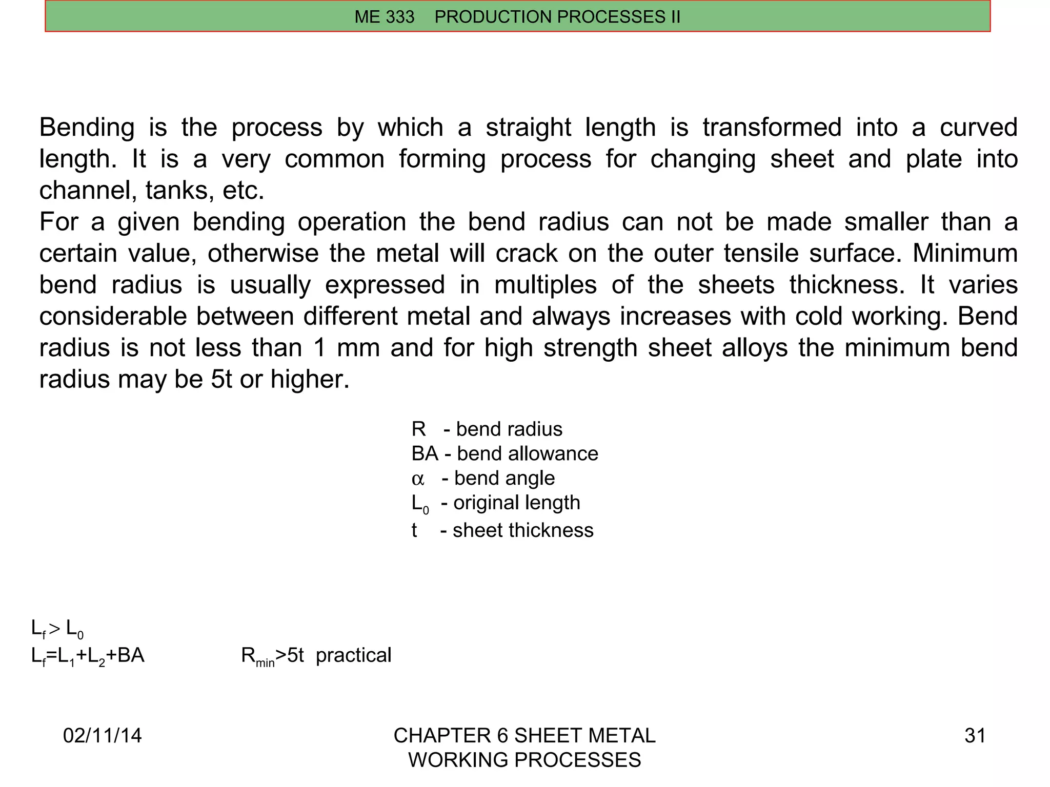 Bending is the process by which a straight length is transformed into a curved 
length. It is a very common forming process for changing sheet and plate into 
channel, tanks, etc. 
For a given bending operation the bend radius can not be made smaller than a 
certain value, otherwise the metal will crack on the outer tensile surface. Minimum 
bend radius is usually expressed in multiples of the sheets thickness. It varies 
considerable between different metal and always increases with cold working. Bend 
radius is not less than 1 mm and for high strength sheet alloys the minimum bend 
radius may be 5t or higher. 
02/11/14 CHAPTER 6 SHEET METAL 
WORKING PROCESSES 
31 
ME 333 PRODUCTION PROCESSES II 
R - bend radius 
BA - bend allowance 
a - bend angle 
L0 - original length 
t - sheet thickness 
Lf > L0 
Lf=L1+L2+BA Rmin>5t practical 
 