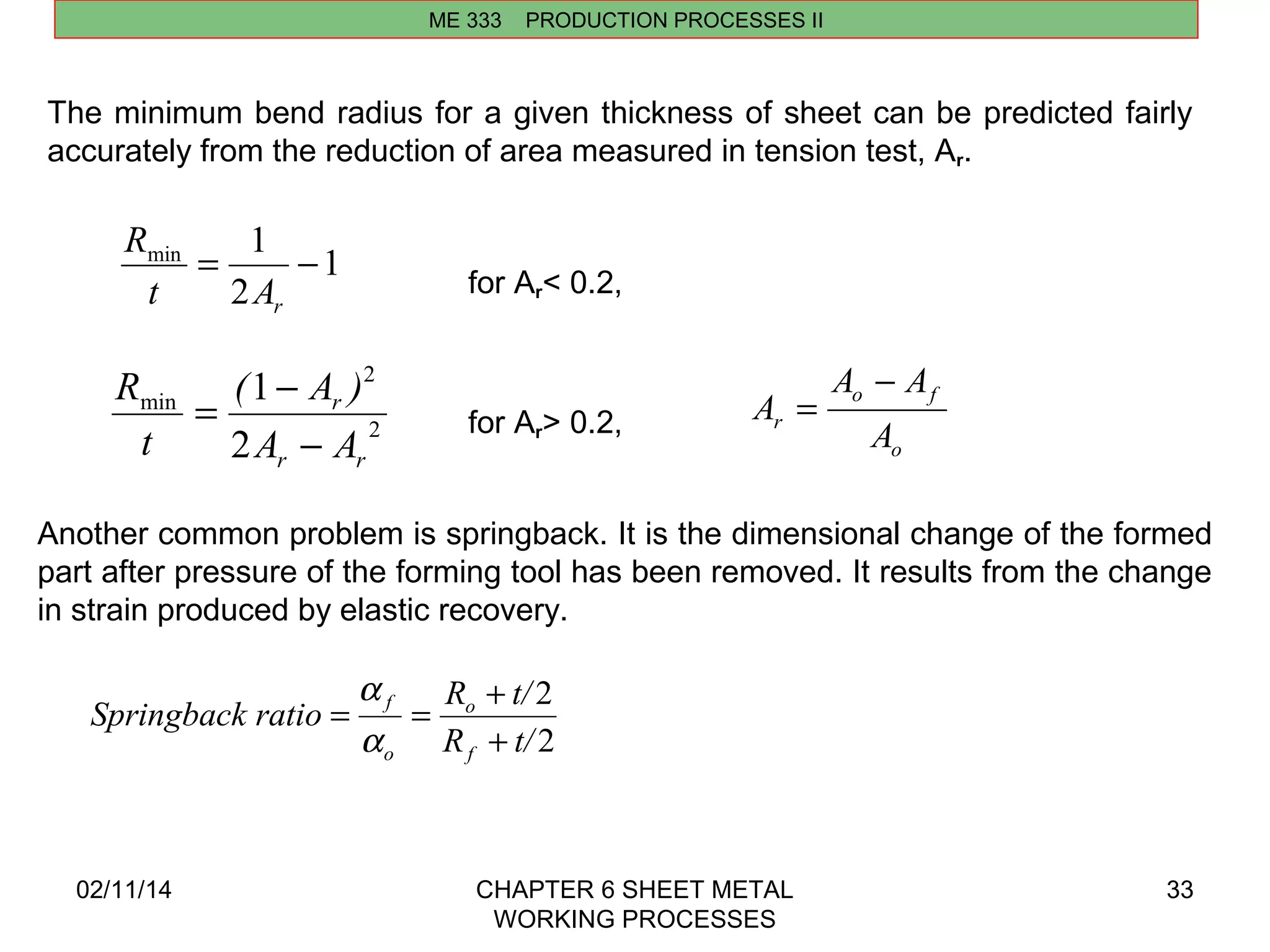 min = 1 - 
r t A 
2 
( 1 
A ) 
r 
A A 
A A 
r A 
2 
Springback ratio R t/ 
= f 
= + 
o 
a 
02/11/14 CHAPTER 6 SHEET METAL 
WORKING PROCESSES 
33 
ME 333 PRODUCTION PROCESSES II 
The minimum bend radius for a given thickness of sheet can be predicted fairly 
accurately from the reduction of area measured in tension test, Ar. 
1 
2 
R 
2 
min 
2 
r r 
t 
R 
- 
= - 
for Ar< 0.2, 
for Ar> 0.2, 
o f 
o 
A 
- 
= 
Another common problem is springback. It is the dimensional change of the formed 
part after pressure of the forming tool has been removed. It results from the change 
in strain produced by elastic recovery. 
2 
R t/ 
f 
o 
+ 
a 
 