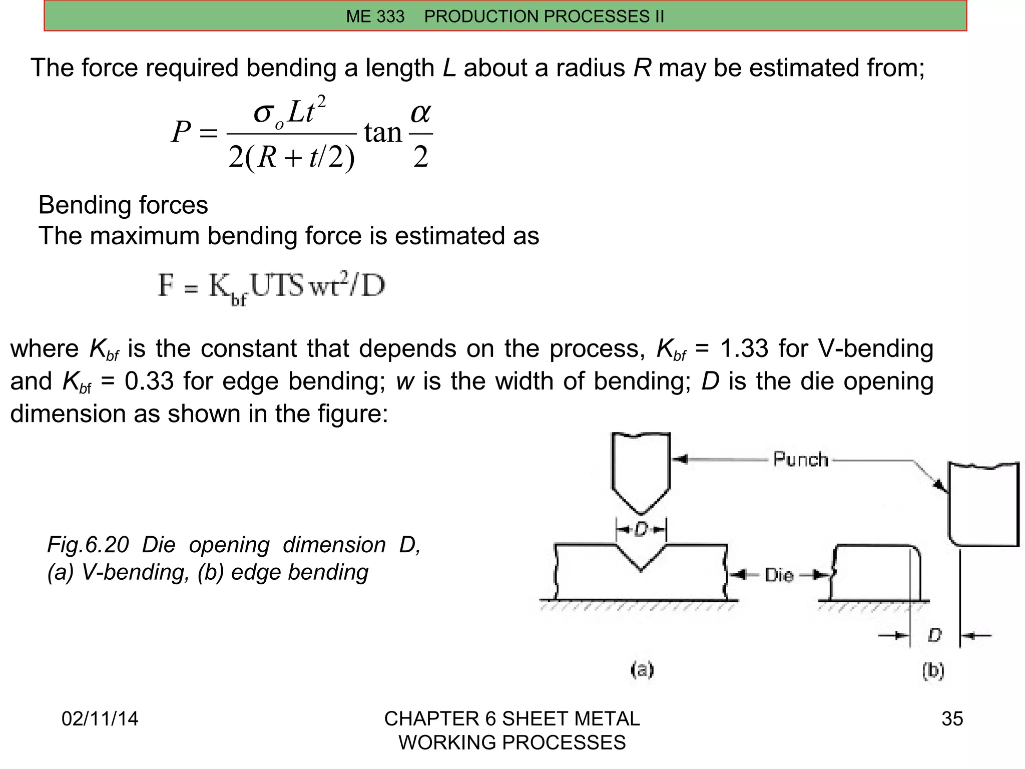 s 2 a 
R t 
P oLt 
+ 
02/11/14 CHAPTER 6 SHEET METAL 
WORKING PROCESSES 
35 
ME 333 PRODUCTION PROCESSES II 
The force required bending a length L about a radius R may be estimated from; 
2 
tan 
2( /2) 
= 
Bending forces 
The maximum bending force is estimated as 
where Kbf is the constant that depends on the process, Kbf = 1.33 for V-bending 
and Kbf = 0.33 for edge bending; w is the width of bending; D is the die opening 
dimension as shown in the figure: 
Fig.6.20 Die opening dimension D, 
(a) V-bending, (b) edge bending 
 