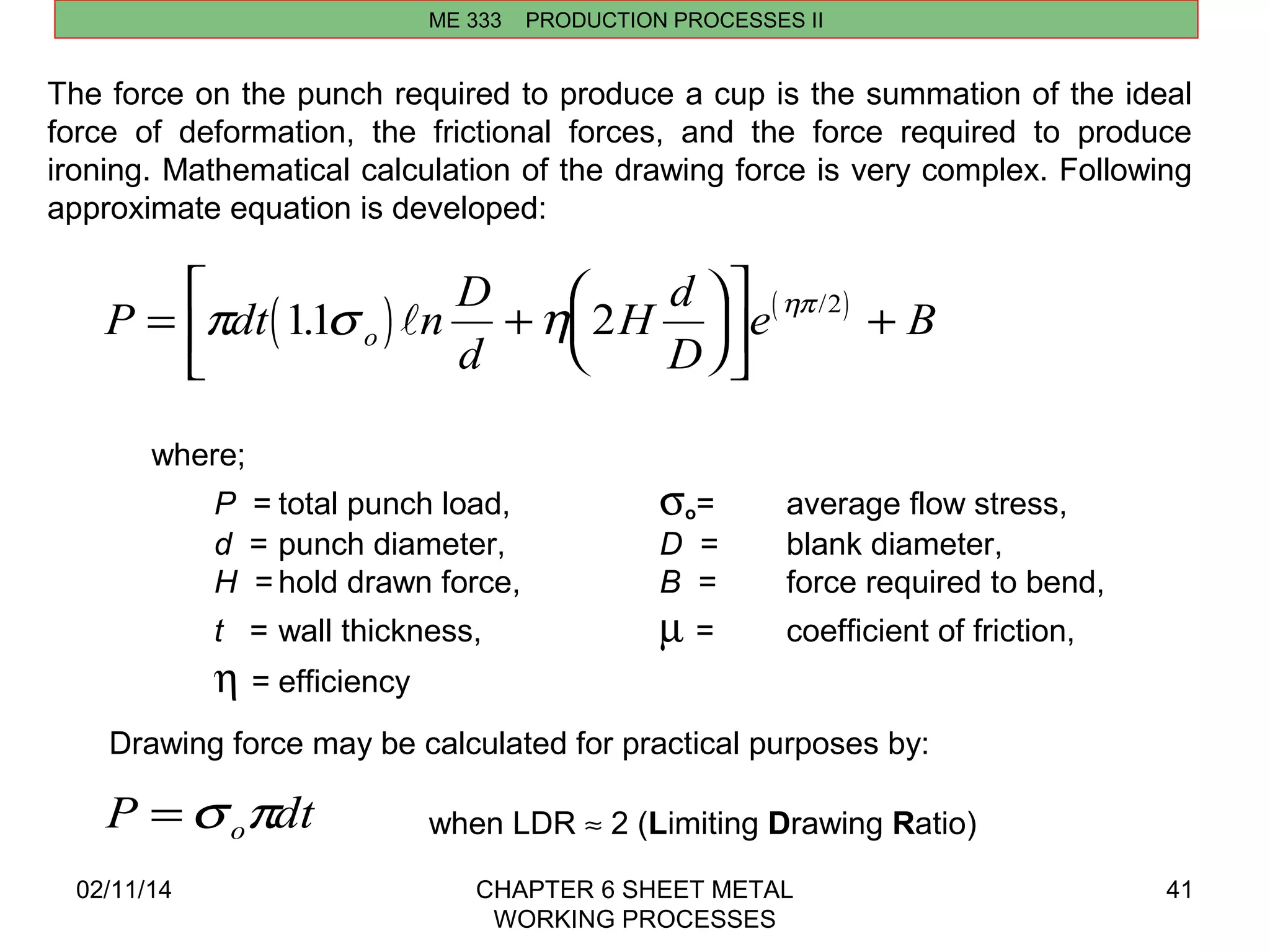 p 1.1s  h 2 hp 2 + / 
02/11/14 CHAPTER 6 SHEET METAL 
WORKING PROCESSES 
41 
ME 333 PRODUCTION PROCESSES II 
The force on the punch required to produce a cup is the summation of the ideal 
force of deformation, the frictional forces, and the force required to produce 
ironing. Mathematical calculation of the drawing force is very complex. Following 
approximate equation is developed: 
P dt( ) n D ( ) 
d 
H d 
D 
e B o = + æè ç 
öø ÷ 
é 
ë ê 
ù 
û ú 
where; 
P = total punch load, so= average flow stress, 
d = punch diameter, D = blank diameter, 
H = hold drawn force, B = force required to bend, 
t = wall thickness, m = coefficient of friction, 
h = efficiency 
Drawing force may be calculated for practical purposes by: 
P dt o =s p when LDR » 2 (Limiting Drawing Ratio) 
 