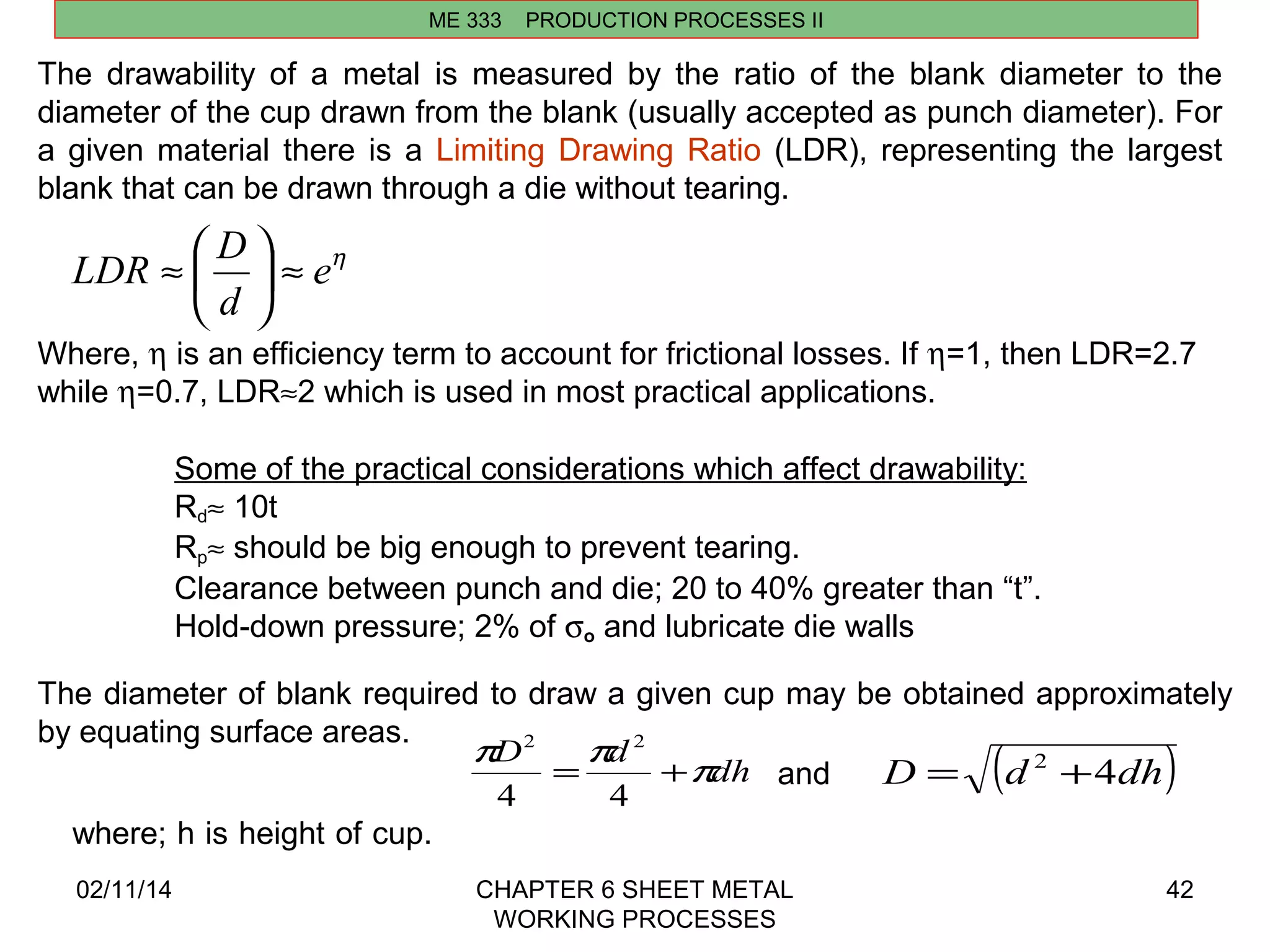 LDR D ö ÷ø 
çè 
» = + and D = (d 2 +4dh) 
2 2 
4 4 
02/11/14 CHAPTER 6 SHEET METAL 
WORKING PROCESSES 
42 
ME 333 PRODUCTION PROCESSES II 
The drawability of a metal is measured by the ratio of the blank diameter to the 
diameter of the cup drawn from the blank (usually accepted as punch diameter). For 
a given material there is a Limiting Drawing Ratio (LDR), representing the largest 
blank that can be drawn through a die without tearing. 
eh 
d 
» æ 
Where, h is an efficiency term to account for frictional losses. If h=1, then LDR=2.7 
while h=0.7, LDR»2 which is used in most practical applications. 
Some of the practical considerations which affect drawability: 
Rd» 10t 
Rp» should be big enough to prevent tearing. 
Clearance between punch and die; 20 to 40% greater than “t”. 
Hold-down pressure; 2% of so and lubricate die walls 
The diameter of blank required to draw a given cup may be obtained approximately 
by equating surface areas. 
where; h is height of cup. 
pD pd pdh 
 