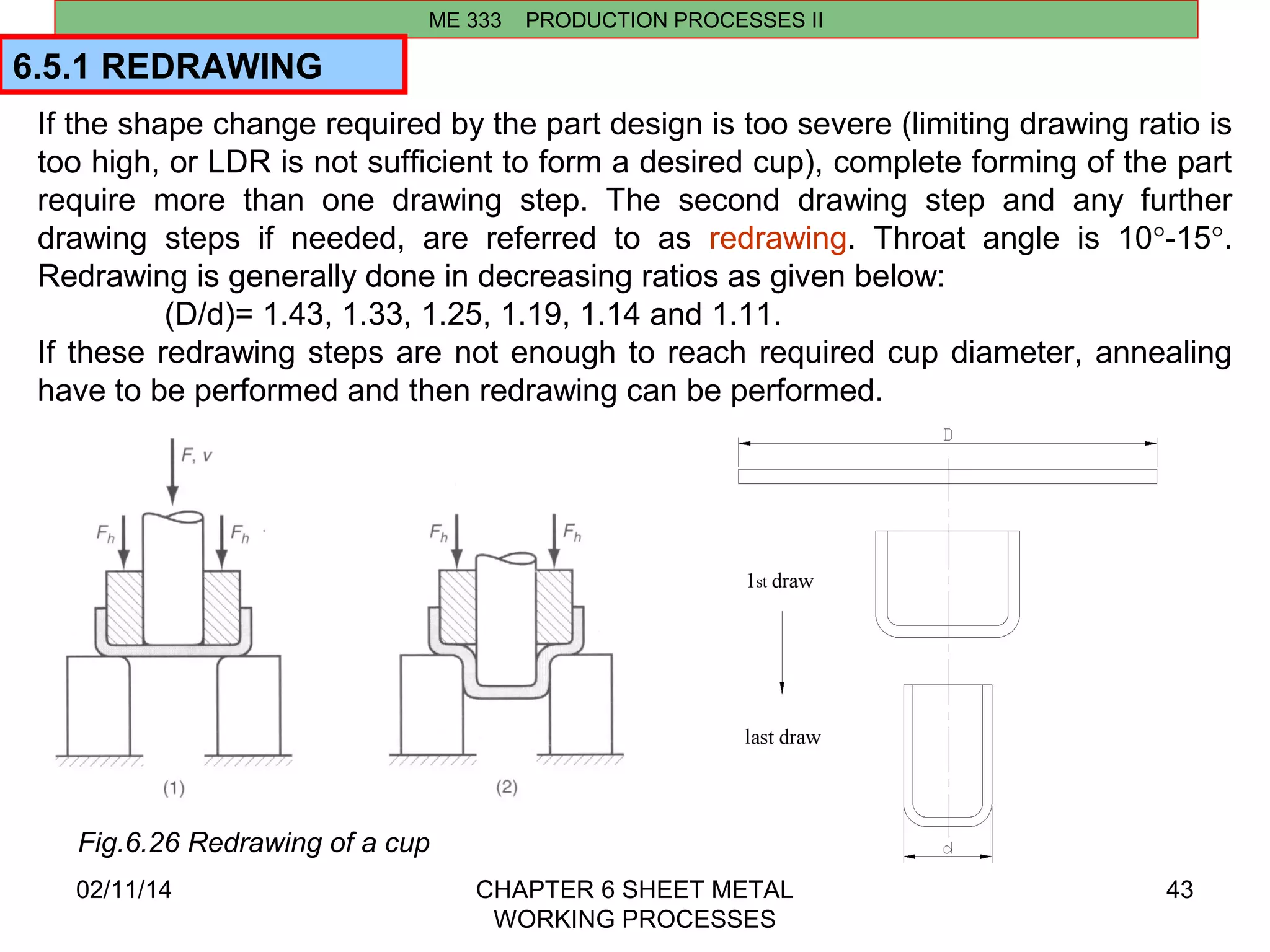 6.5.1 REDRAWING 
02/11/14 CHAPTER 6 SHEET METAL 
WORKING PROCESSES 
43 
ME 333 PRODUCTION PROCESSES II 
If the shape change required by the part design is too severe (limiting drawing ratio is 
too high, or LDR is not sufficient to form a desired cup), complete forming of the part 
require more than one drawing step. The second drawing step and any further 
drawing steps if needed, are referred to as redrawing. Throat angle is 10°-15°. 
Redrawing is generally done in decreasing ratios as given below: 
(D/d)= 1.43, 1.33, 1.25, 1.19, 1.14 and 1.11. 
If these redrawing steps are not enough to reach required cup diameter, annealing 
have to be performed and then redrawing can be performed. 
Fig.6.26 Redrawing of a cup 
 