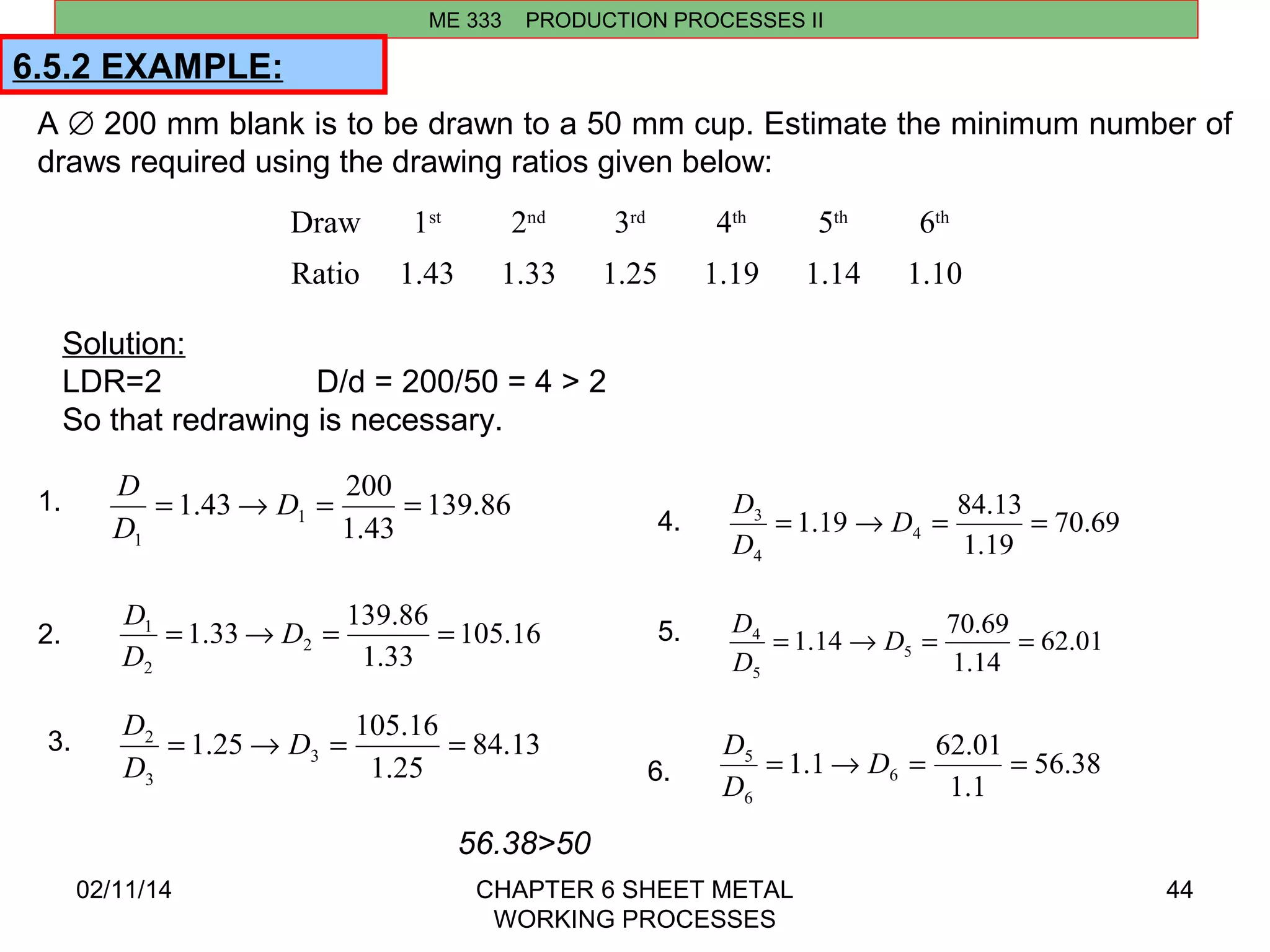 6.5.2 EXAMPLE: 
Draw 1st 2nd 3rd 4th 5th 6th 
Ratio 1.43 1.33 1.25 1.19 1.14 1.10 
Solution: 
LDR=2 D/d = 200/50 = 4 > 2 
So that redrawing is necessary. 
1.43 200 1 
D 
1. 139.86 
1.33 139.86 2 
D 
1 = ® D = = 
D 
1.25 105.16 3 
2 = ® D = = 
D 
D 
3 = ® D = = 
D 
1.14 70.69 5 
4 = ® D = = 
D 
1.1 62.01 6 
D 
5 = ® D = = 
D 
02/11/14 CHAPTER 6 SHEET METAL 
WORKING PROCESSES 
44 
ME 333 PRODUCTION PROCESSES II 
A Æ 200 mm blank is to be drawn to a 50 mm cup. Estimate the minimum number of 
draws required using the drawing ratios given below: 
56.38>50 
1.43 
1 
= ® D = = 
D 
2. 105.16 
1.33 
2 
3. 84.13 
1.25 
3 
D 
1.19 84.13 4 
4. 70.69 
1.19 
4 
5. 62.01 
1.14 
5 
D 
6. 56.38 
1.1 
6 
 