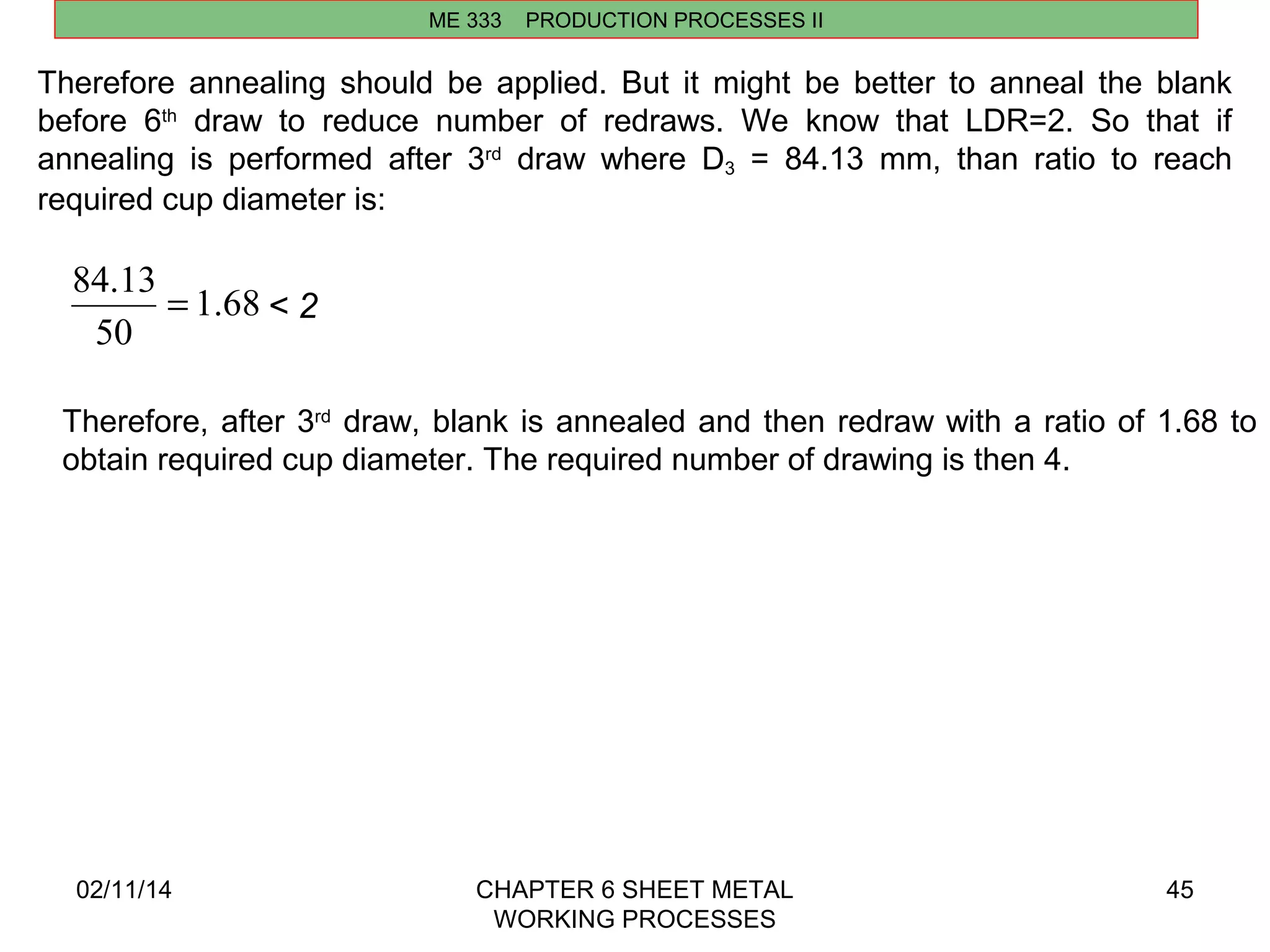 84.13 = < 2 
02/11/14 CHAPTER 6 SHEET METAL 
WORKING PROCESSES 
45 
ME 333 PRODUCTION PROCESSES II 
Therefore annealing should be applied. But it might be better to anneal the blank 
before 6th draw to reduce number of redraws. We know that LDR=2. So that if 
annealing is performed after 3rd draw where D3 = 84.13 mm, than ratio to reach 
required cup diameter is: 
1.68 
50 
Therefore, after 3rd draw, blank is annealed and then redraw with a ratio of 1.68 to 
obtain required cup diameter. The required number of drawing is then 4. 
 