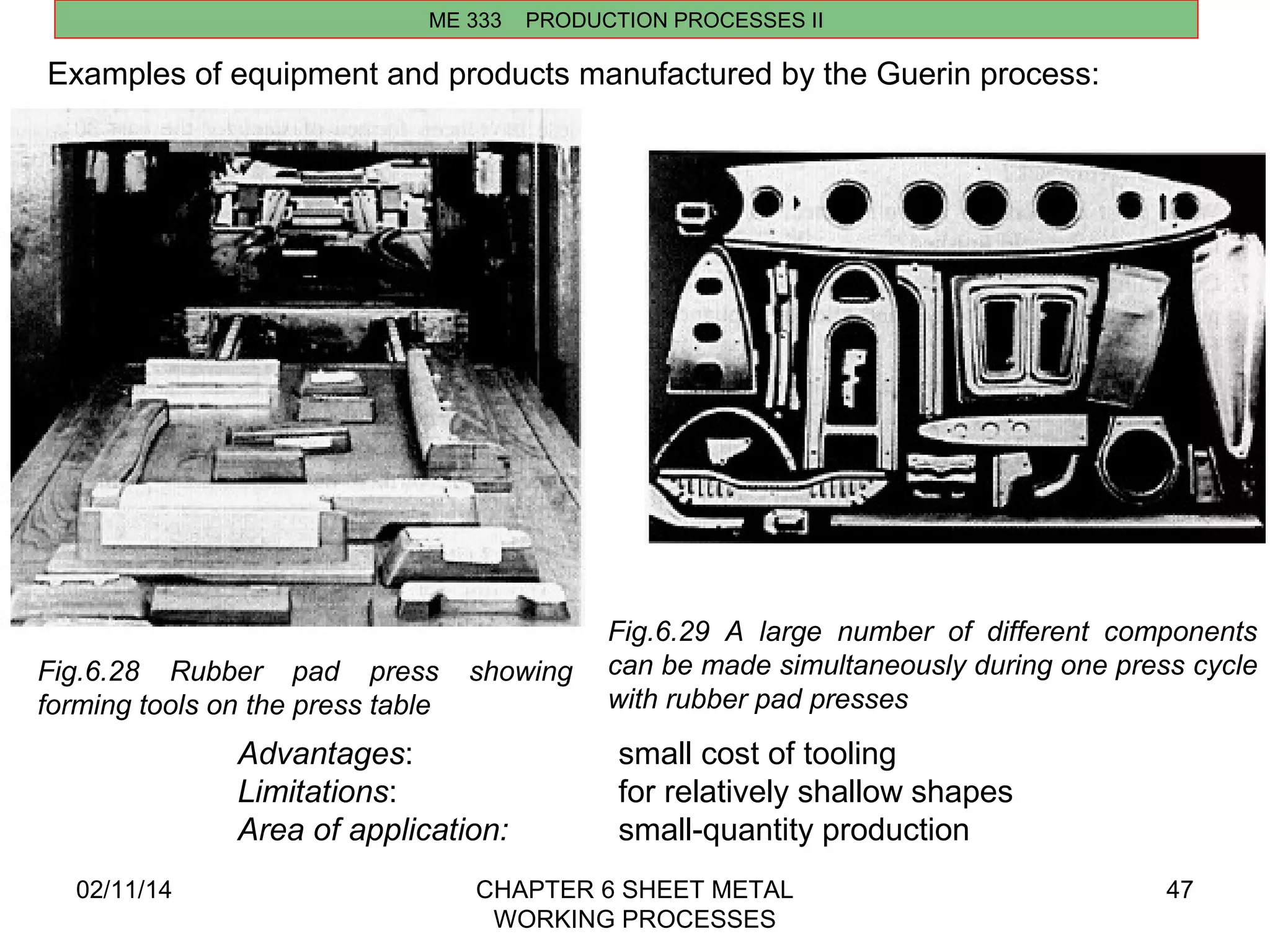 ME 333 PRODUCTION PROCESSES II 
02/11/14 CHAPTER 6 SHEET METAL 
WORKING PROCESSES 
47 
Examples of equipment and products manufactured by the Guerin process: 
Fig.6.28 Rubber pad press showing 
forming tools on the press table 
Fig.6.29 A large number of different components 
can be made simultaneously during one press cycle 
with rubber pad presses 
Advantages: small cost of tooling 
Limitations: for relatively shallow shapes 
Area of application: small-quantity production 
 