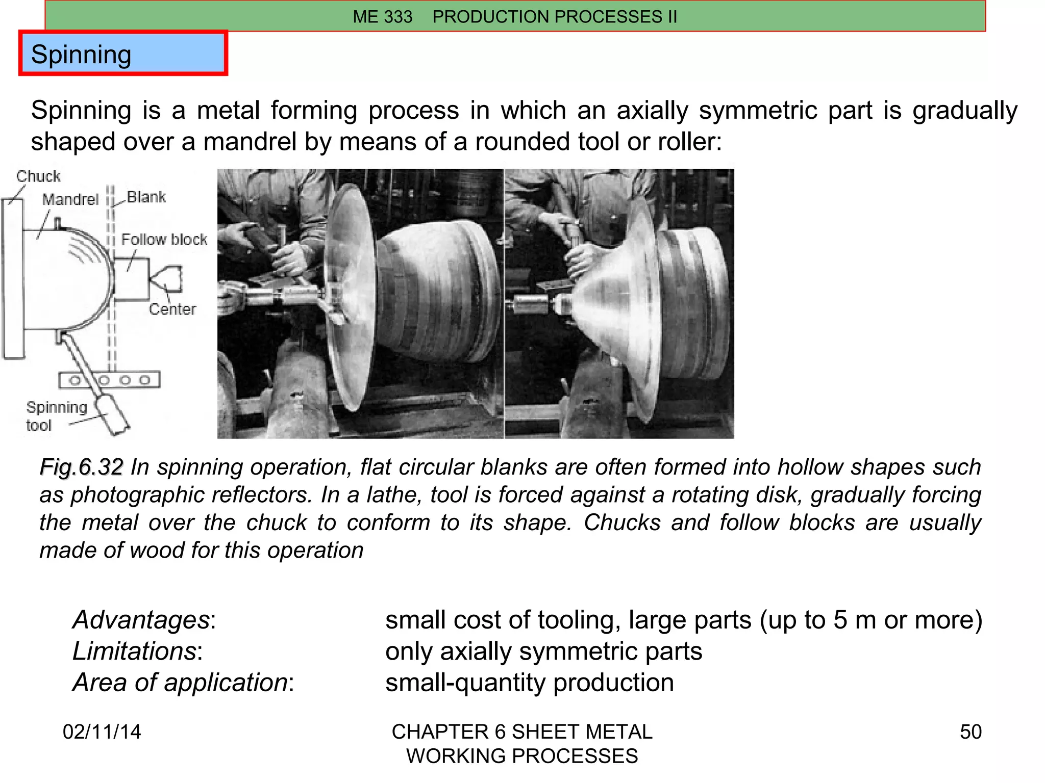Spinning 
Spinning is a metal forming process in which an axially symmetric part is gradually 
shaped over a mandrel by means of a rounded tool or roller: 
02/11/14 CHAPTER 6 SHEET METAL 
WORKING PROCESSES 
50 
ME 333 PRODUCTION PROCESSES II 
FFiigg..66..3322 In spinning operation, flat circular blanks are often formed into hollow shapes such 
as photographic reflectors. In a lathe, tool is forced against a rotating disk, gradually forcing 
the metal over the chuck to conform to its shape. Chucks and follow blocks are usually 
made of wood for this operation 
Advantages: small cost of tooling, large parts (up to 5 m or more) 
Limitations: only axially symmetric parts 
Area of application: small-quantity production 
 