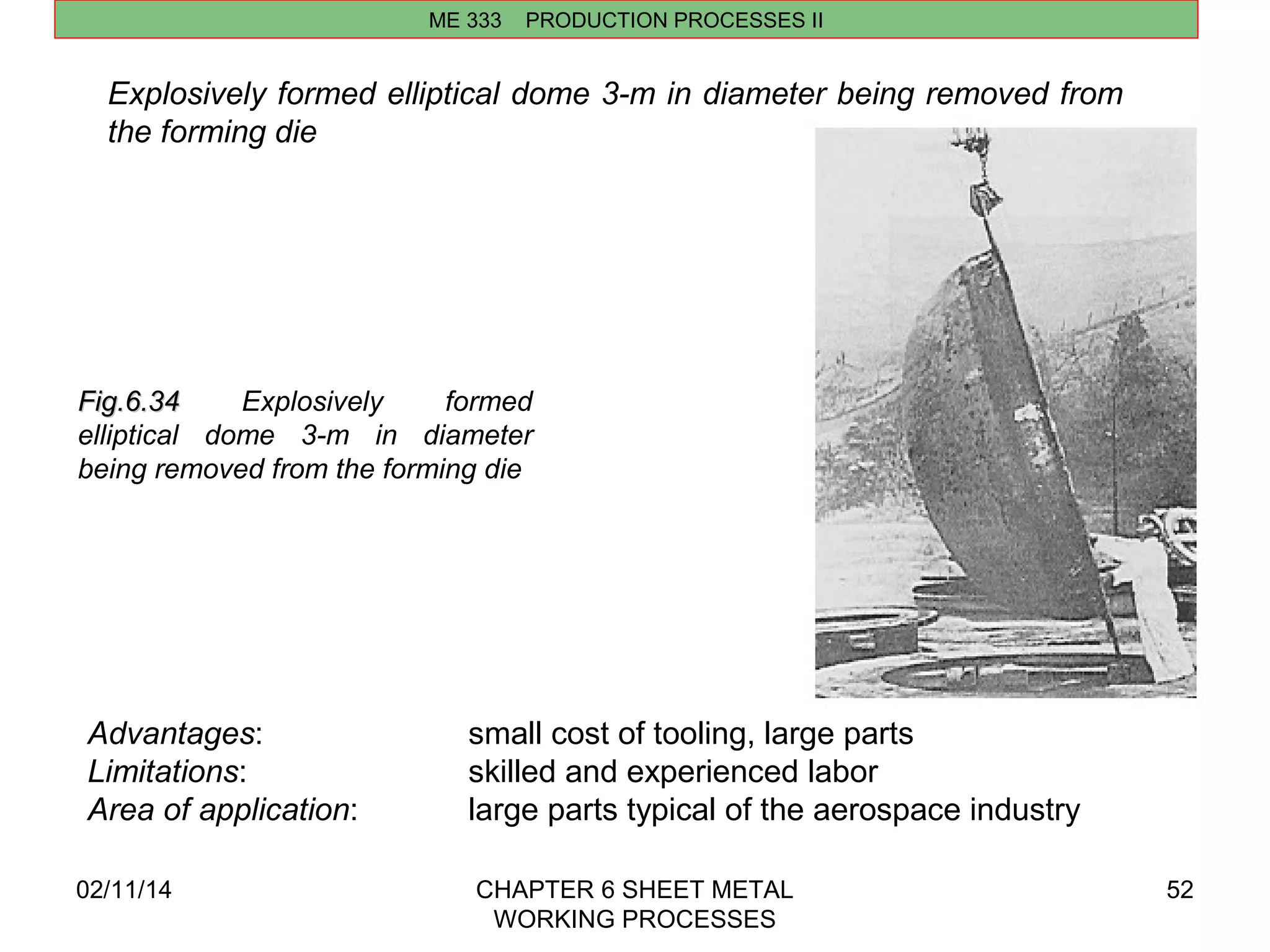 Explosively formed elliptical dome 3-m in diameter being removed from 
the forming die 
02/11/14 CHAPTER 6 SHEET METAL 
WORKING PROCESSES 
52 
ME 333 PRODUCTION PROCESSES II 
FFiigg..66..3344 Explosively formed 
elliptical dome 3-m in diameter 
being removed from the forming die 
Advantages: small cost of tooling, large parts 
Limitations: skilled and experienced labor 
Area of application: large parts typical of the aerospace industry 
 