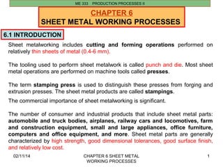 02/11/14 CHAPTER 6 SHEET METAL 
WORKING PROCESSES 
1 
CHAPTER 6 
SHEET METAL WORKING PROCESSES 
6.1 INTRODUCTION 
ME 333 PRODUCTION PROCESSES II 
Sheet metalworking includes cutting and forming operations performed on 
relatively thin sheets of metal (0.4-6 mm). 
The tooling used to perform sheet metalwork is called punch and die. Most sheet 
metal operations are performed on machine tools called presses. 
The term stamping press is used to distinguish these presses from forging and 
extrusion presses. The sheet metal products are called stampings. 
The commercial importance of sheet metalworking is significant. 
The number of consumer and industrial products that include sheet metal parts: 
automobile and truck bodies, airplanes, railway cars and locomotives, farm 
and construction equipment, small and large appliances, office furniture, 
computers and office equipment, and more. Sheet metal parts are generally 
characterized by high strength, good dimensional tolerances, good surface finish, 
and relatively low cost. 
 
