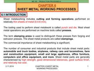 2.11.2014 CHAPTER 6 SHEET METAL 
WORKING PROCESSES 
1 
CHAPTER 6 
SHEET METAL WORKING PROCESSES 
6.1 INTRODUCTION 
ME 333 PRODUCTION PROCESSES II 
Sheet metalworking includes cutting and forming operations performed on 
relatively thin sheets of metal (0.4-6 mm). 
The tooling used to perform sheet metalwork is called punch and die. Most sheet 
metal operations are performed on machine tools called presses. 
The term stamping press is used to distinguish these presses from forging and 
extrusion presses. The sheet metal products are called stampings. 
The commercial importance of sheet metalworking is significant. 
The number of consumer and industrial products that include sheet metal parts: 
automobile and truck bodies, airplanes, railway cars and locomotives, farm 
and construction equipment, small and large appliances, office furniture, 
computers and office equipment, and more. Sheet metal parts are generally 
characterized by high strength, good dimensional tolerances, good surface finish, 
and relatively low cost. 
 