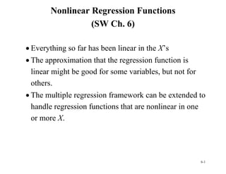 6-1
Nonlinear Regression Functions
(SW Ch. 6)
 Everything so far has been linear in the X’s
 The approximation that the regression function is
linear might be good for some variables, but not for
others.
 The multiple regression framework can be extended to
handle regression functions that are nonlinear in one
or more X.
 