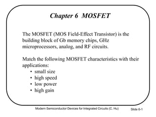 Modern Semiconductor Devices for Integrated Circuits (C. Hu) Slide 6-1
Chapter 6 MOSFET
The MOSFET (MOS Field-Effect Transistor) is the
building block of Gb memory chips, GHz
microprocessors, analog, and RF circuits.
Match the following MOSFET characteristics with their
applications:
• small size
• high speed
• low power
• high gain
 