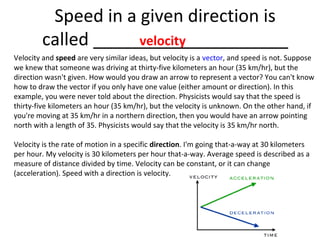 Speed in a given direction is
velocity
called ____________________
Velocity and speed are very similar ideas, but velocity is a vector, and speed is not. Suppose
we knew that someone was driving at thirty-five kilometers an hour (35 km/hr), but the
direction wasn't given. How would you draw an arrow to represent a vector? You can't know
how to draw the vector if you only have one value (either amount or direction). In this
example, you were never told about the direction. Physicists would say that the speed is
thirty-five kilometers an hour (35 km/hr), but the velocity is unknown. On the other hand, if
you're moving at 35 km/hr in a northern direction, then you would have an arrow pointing
north with a length of 35. Physicists would say that the velocity is 35 km/hr north.
Velocity is the rate of motion in a specific direction. I'm going that-a-way at 30 kilometers
per hour. My velocity is 30 kilometers per hour that-a-way. Average speed is described as a
measure of distance divided by time. Velocity can be constant, or it can change
(acceleration). Speed with a direction is velocity.

 