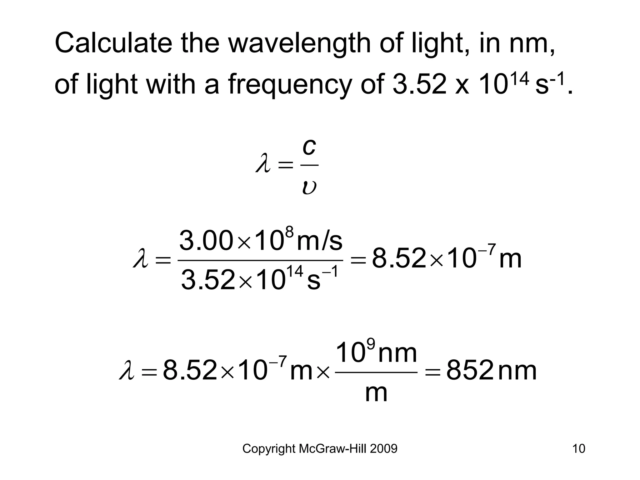 Copyright McGraw-Hill 2009 10
Calculate the wavelength of light, in nm,
of light with a frequency of 3.52 x 1014 s-1.


c

m
10
8.52
s
10
3.52
m/s
10
3.00 7
1
14
8








nm
852
m
nm
10
m
10
8.52
9
7



 

 