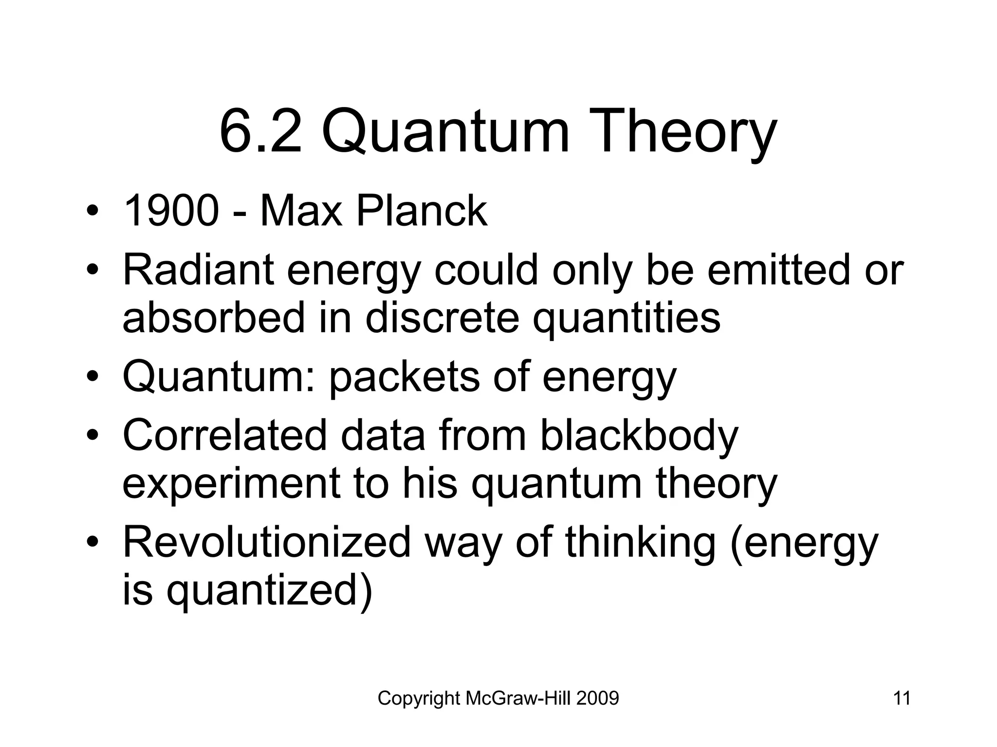 Copyright McGraw-Hill 2009 11
6.2 Quantum Theory
• 1900 - Max Planck
• Radiant energy could only be emitted or
absorbed in discrete quantities
• Quantum: packets of energy
• Correlated data from blackbody
experiment to his quantum theory
• Revolutionized way of thinking (energy
is quantized)
 
