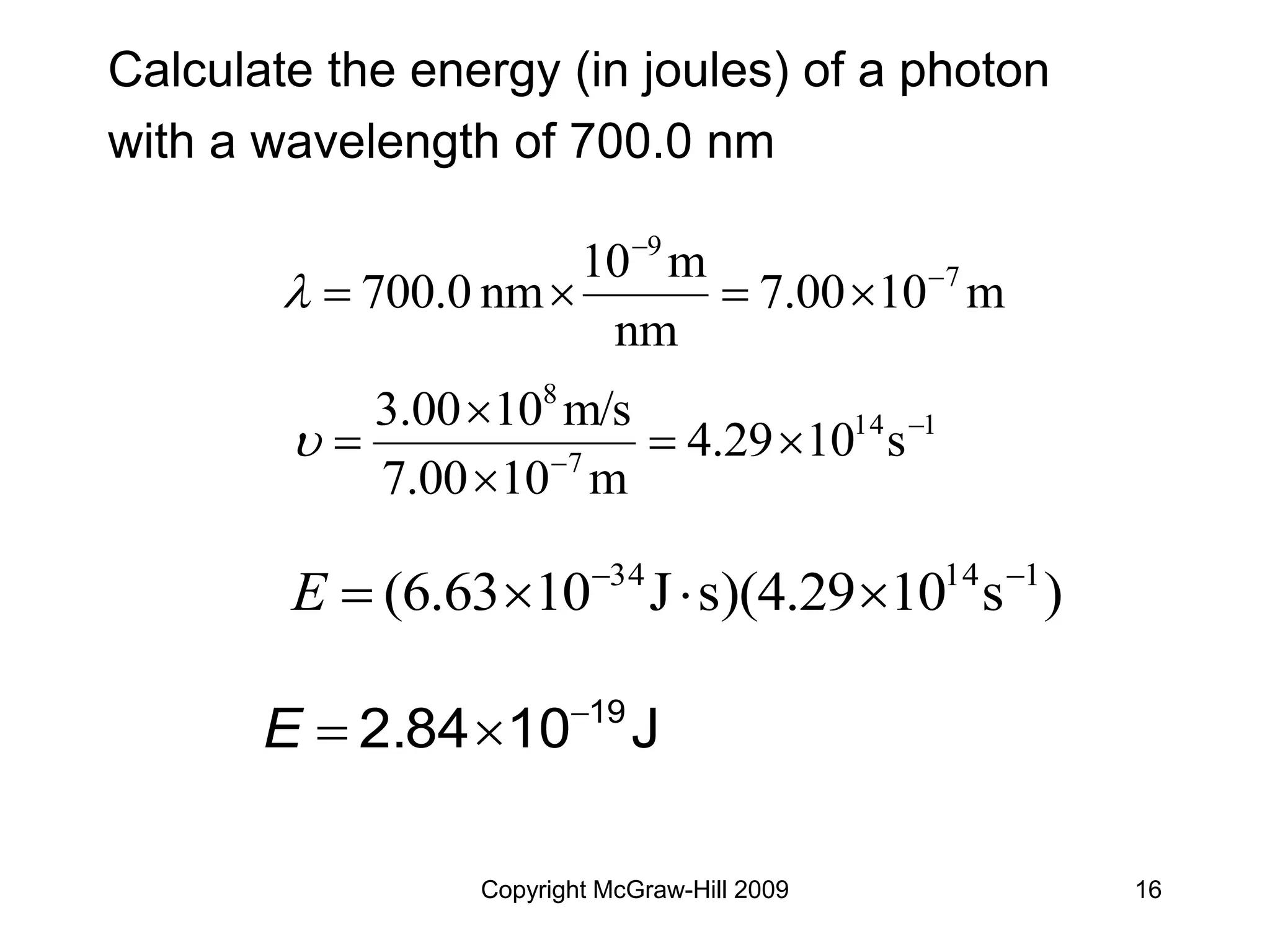 Copyright McGraw-Hill 2009 16
Calculate the energy (in joules) of a photon
with a wavelength of 700.0 nm
1
14
7
8
s
10
4.29
m
10
7.00
m/s
10
3.00 







)
s
10
s)(4.29
J
10
(6.63 1
14
34 





E
J
10
2.84 19



E
m
10
7.00
nm
m
10
nm
700.0 7
9







 