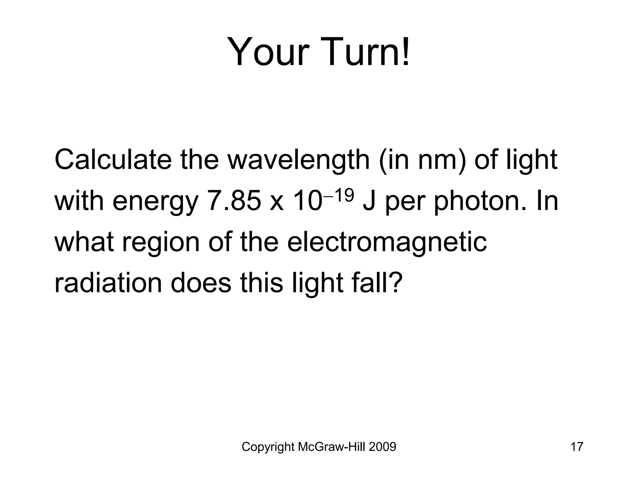 Copyright McGraw-Hill 2009 17
Your Turn!
Calculate the wavelength (in nm) of light
with energy 7.85 x 1019 J per photon. In
what region of the electromagnetic
radiation does this light fall?
 