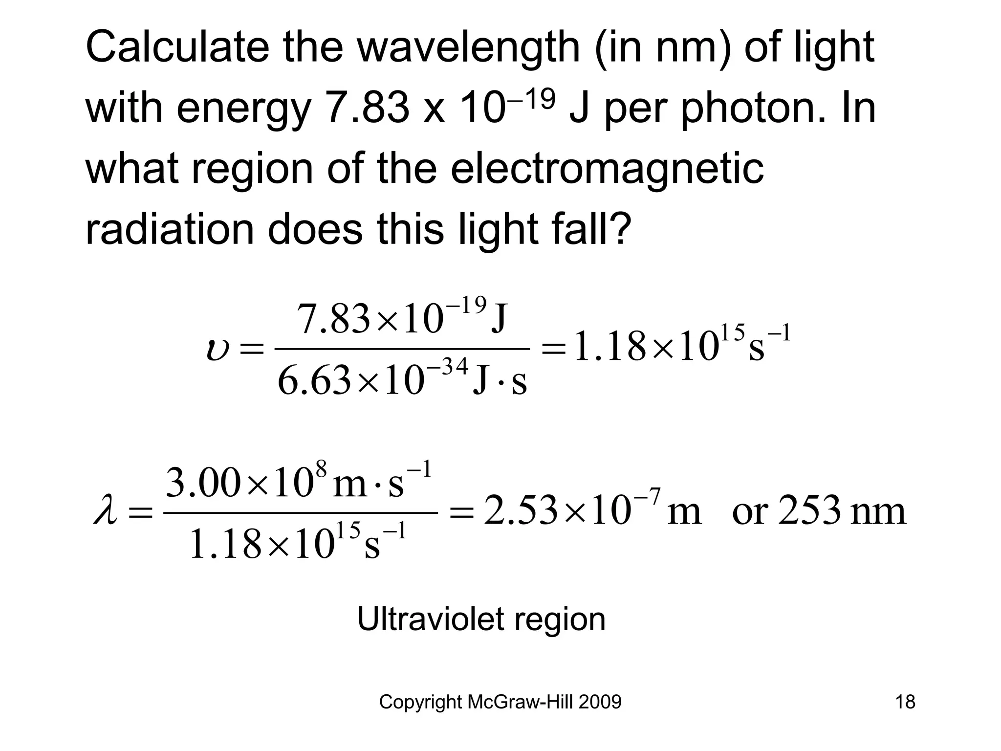 Copyright McGraw-Hill 2009 18
Calculate the wavelength (in nm) of light
with energy 7.83 x 1019 J per photon. In
what region of the electromagnetic
radiation does this light fall?
1
15
34
19
s
10
1.18
s
J
10
6.63
J
10
7.83 









Ultraviolet region
nm
253
or
m
10
2.53
s
10
1.18
s
m
10
00
.
3 7
1
15
1
8










 