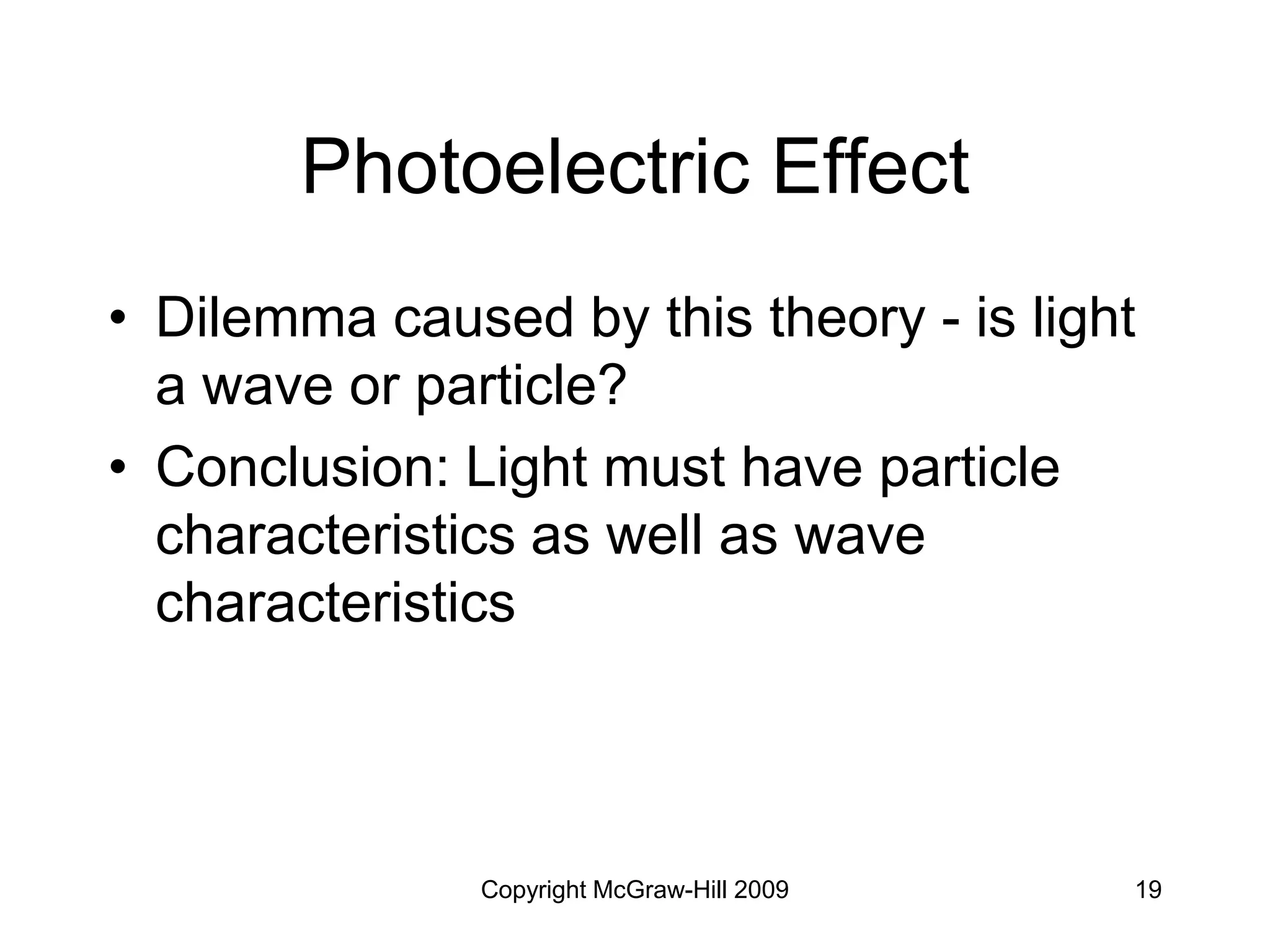 Copyright McGraw-Hill 2009 19
Photoelectric Effect
• Dilemma caused by this theory - is light
a wave or particle?
• Conclusion: Light must have particle
characteristics as well as wave
characteristics
 