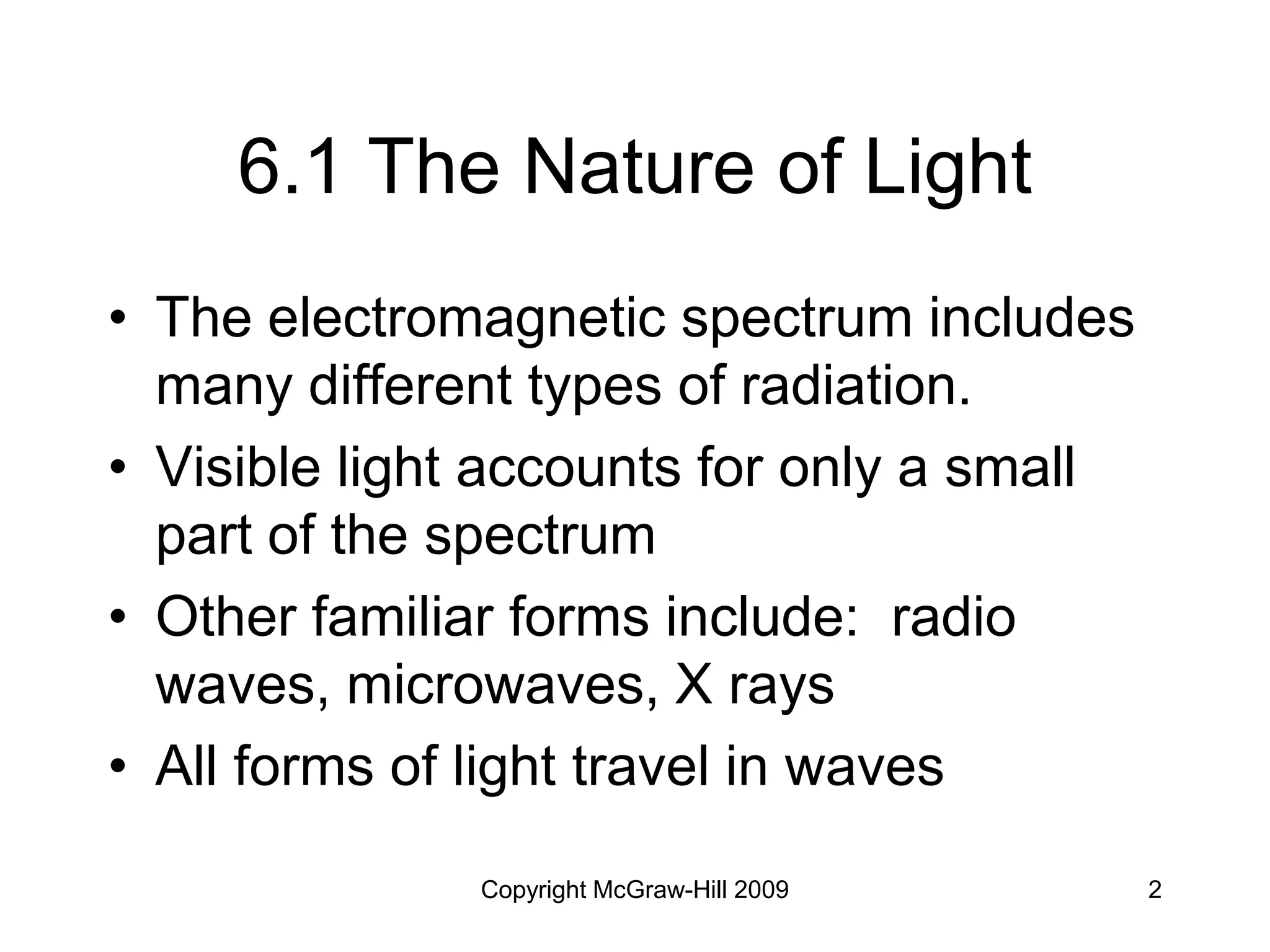 Copyright McGraw-Hill 2009 2
6.1 The Nature of Light
• The electromagnetic spectrum includes
many different types of radiation.
• Visible light accounts for only a small
part of the spectrum
• Other familiar forms include: radio
waves, microwaves, X rays
• All forms of light travel in waves
 