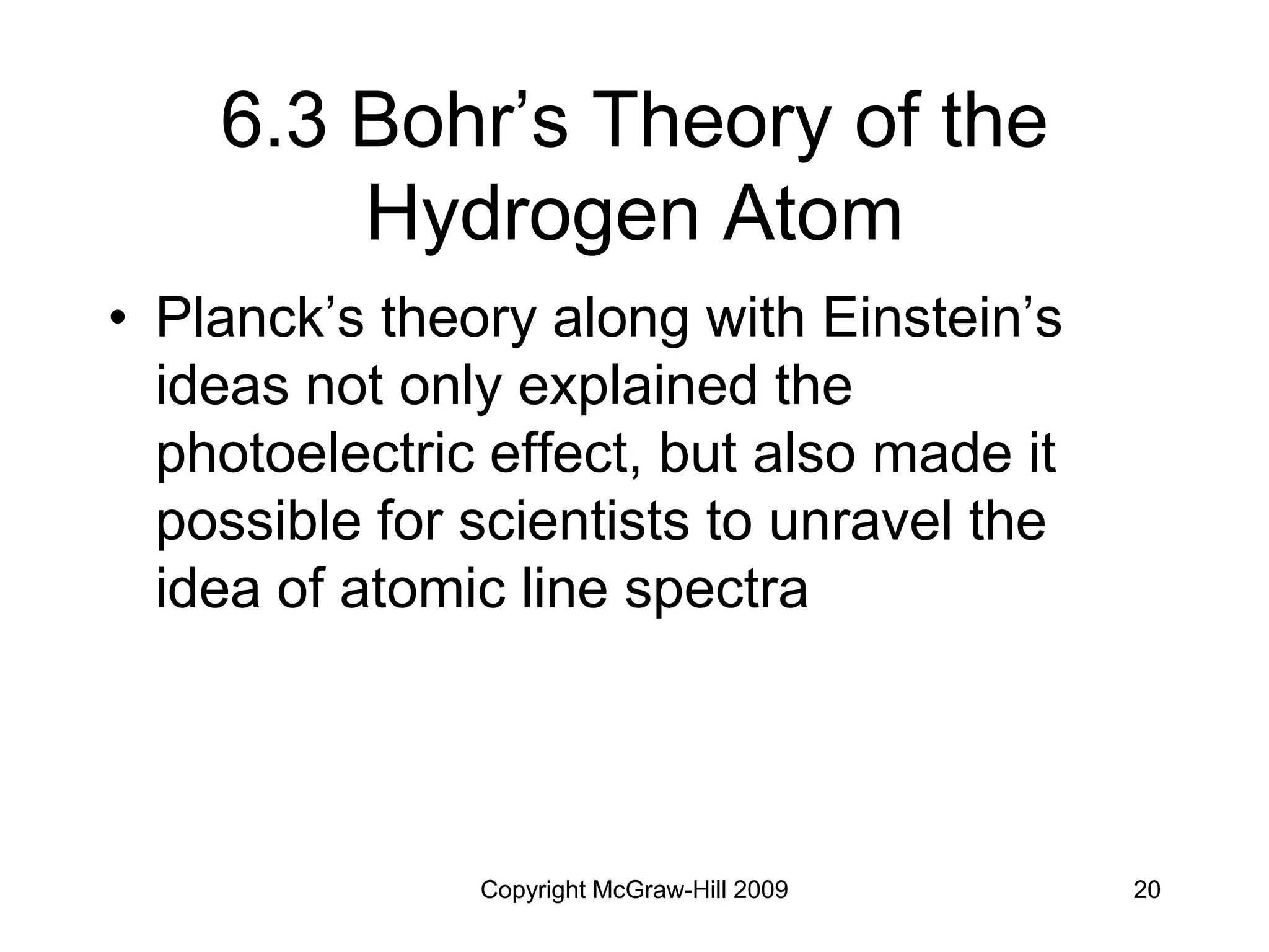 Copyright McGraw-Hill 2009 20
6.3 Bohr’s Theory of the
Hydrogen Atom
• Planck’s theory along with Einstein’s
ideas not only explained the
photoelectric effect, but also made it
possible for scientists to unravel the
idea of atomic line spectra
 