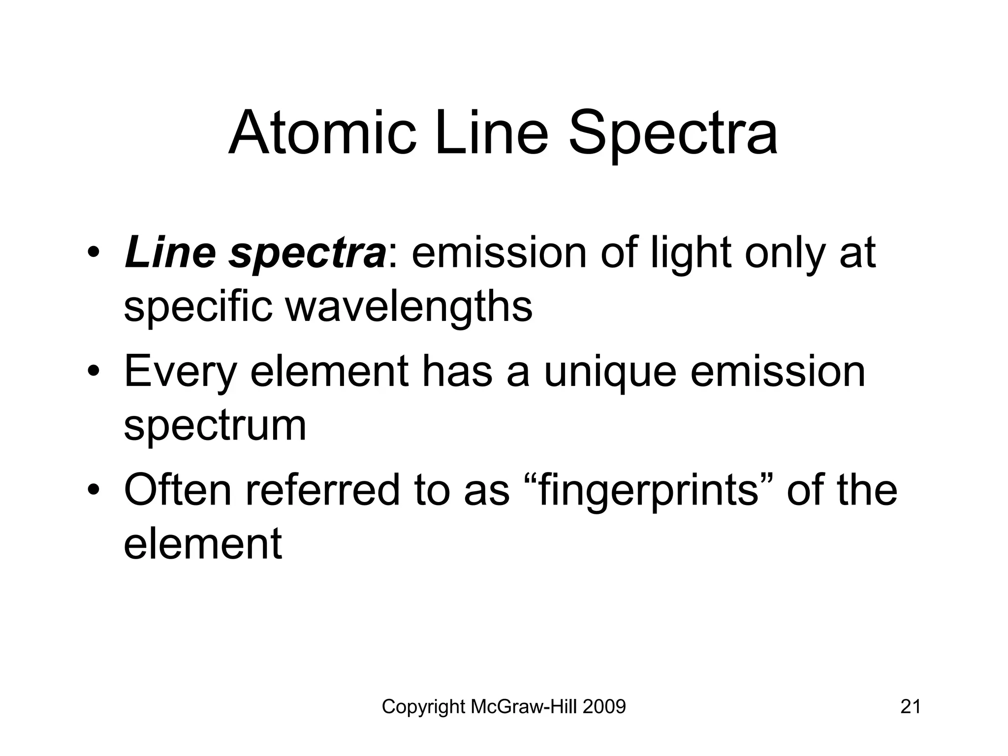 Copyright McGraw-Hill 2009 21
Atomic Line Spectra
• Line spectra: emission of light only at
specific wavelengths
• Every element has a unique emission
spectrum
• Often referred to as “fingerprints” of the
element
 