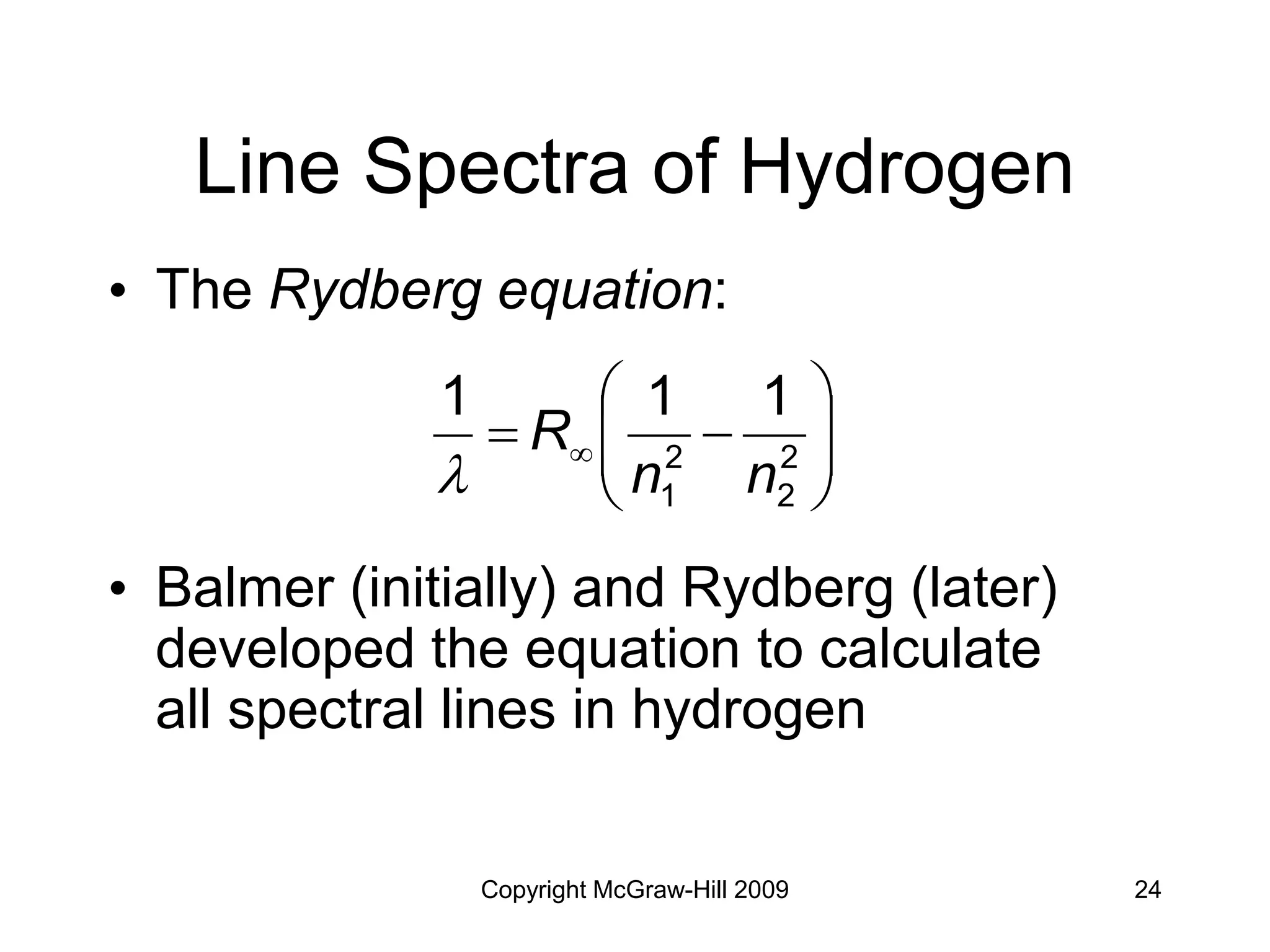 Copyright McGraw-Hill 2009 24
Line Spectra of Hydrogen
• The Rydberg equation:
• Balmer (initially) and Rydberg (later)
developed the equation to calculate
all spectral lines in hydrogen









  2
2
2
1
1
1
1
n
n
R

 