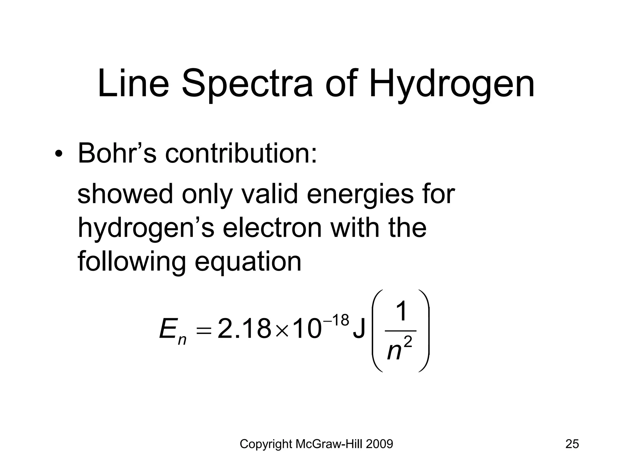 Copyright McGraw-Hill 2009 25
Line Spectra of Hydrogen
• Bohr’s contribution:
showed only valid energies for
hydrogen’s electron with the
following equation









 
2
18 1
J
10
2.18
n
En
 