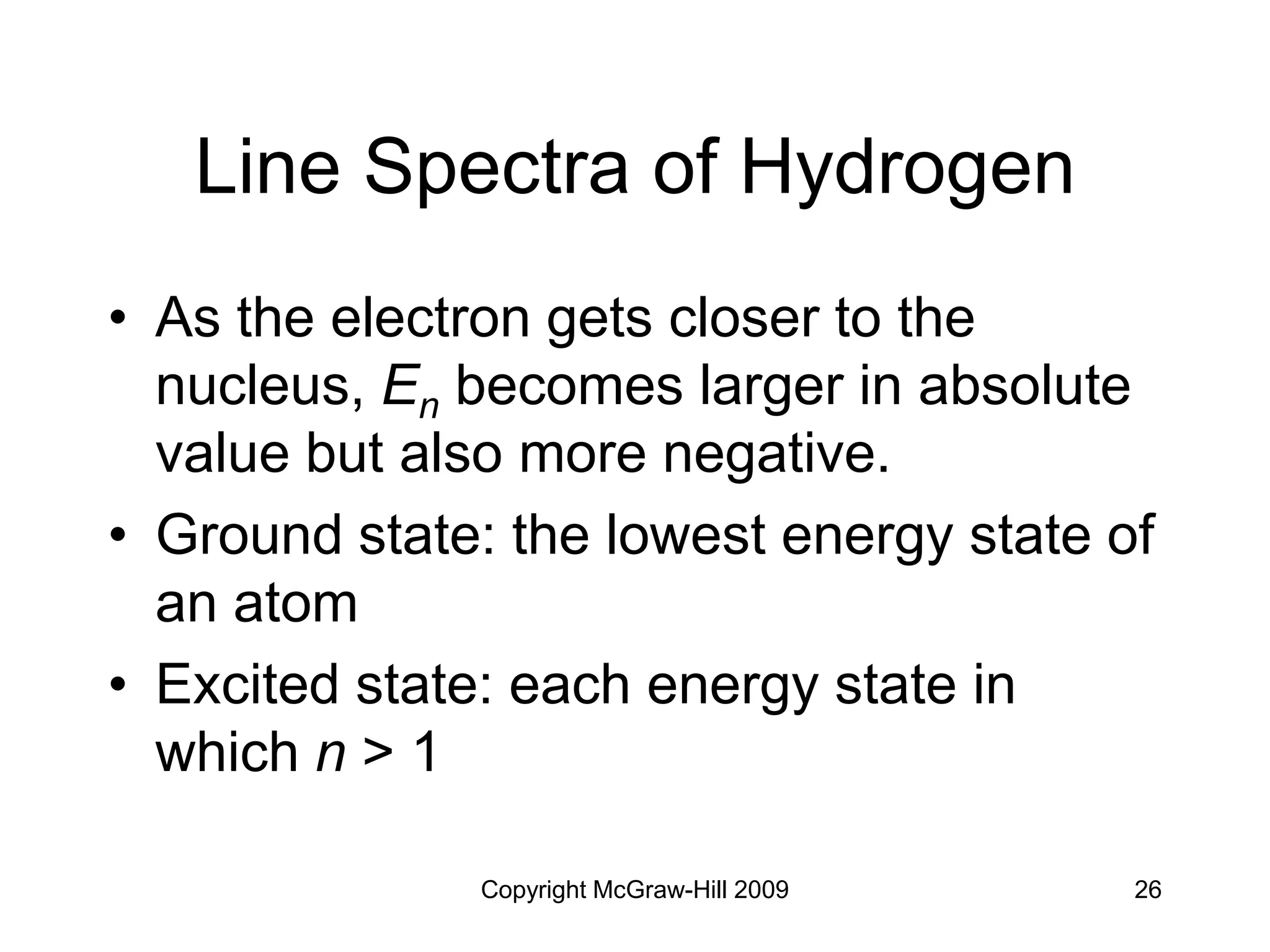 Copyright McGraw-Hill 2009 26
Line Spectra of Hydrogen
• As the electron gets closer to the
nucleus, En becomes larger in absolute
value but also more negative.
• Ground state: the lowest energy state of
an atom
• Excited state: each energy state in
which n > 1
 