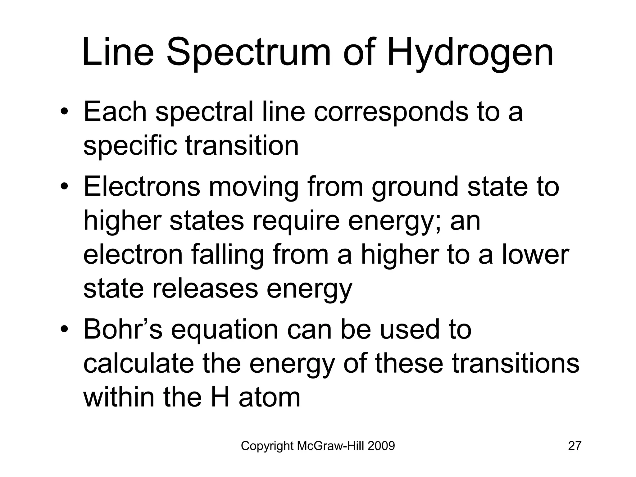 Copyright McGraw-Hill 2009 27
Line Spectrum of Hydrogen
• Each spectral line corresponds to a
specific transition
• Electrons moving from ground state to
higher states require energy; an
electron falling from a higher to a lower
state releases energy
• Bohr’s equation can be used to
calculate the energy of these transitions
within the H atom
 