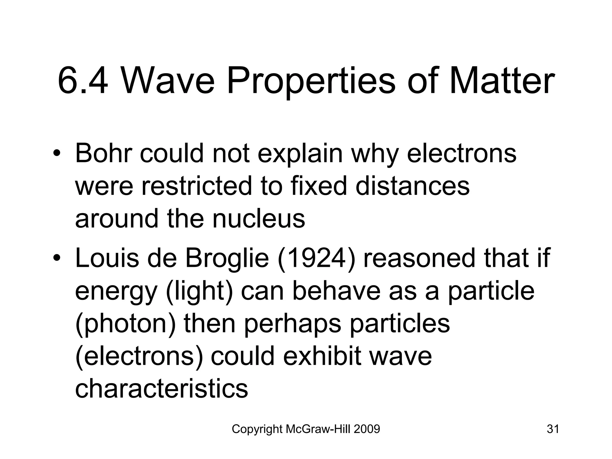 Copyright McGraw-Hill 2009 31
6.4 Wave Properties of Matter
• Bohr could not explain why electrons
were restricted to fixed distances
around the nucleus
• Louis de Broglie (1924) reasoned that if
energy (light) can behave as a particle
(photon) then perhaps particles
(electrons) could exhibit wave
characteristics
 