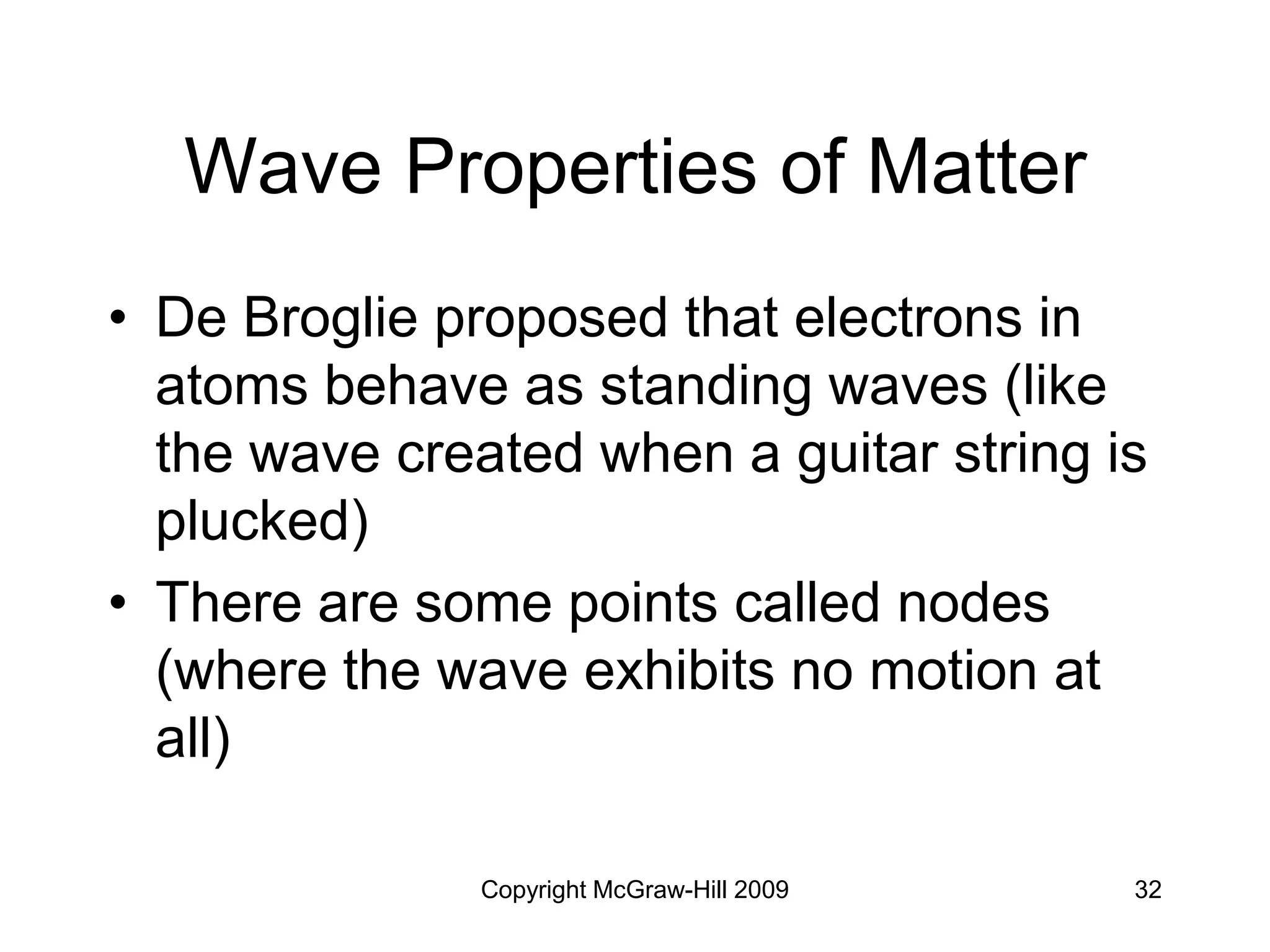 Copyright McGraw-Hill 2009 32
Wave Properties of Matter
• De Broglie proposed that electrons in
atoms behave as standing waves (like
the wave created when a guitar string is
plucked)
• There are some points called nodes
(where the wave exhibits no motion at
all)
 