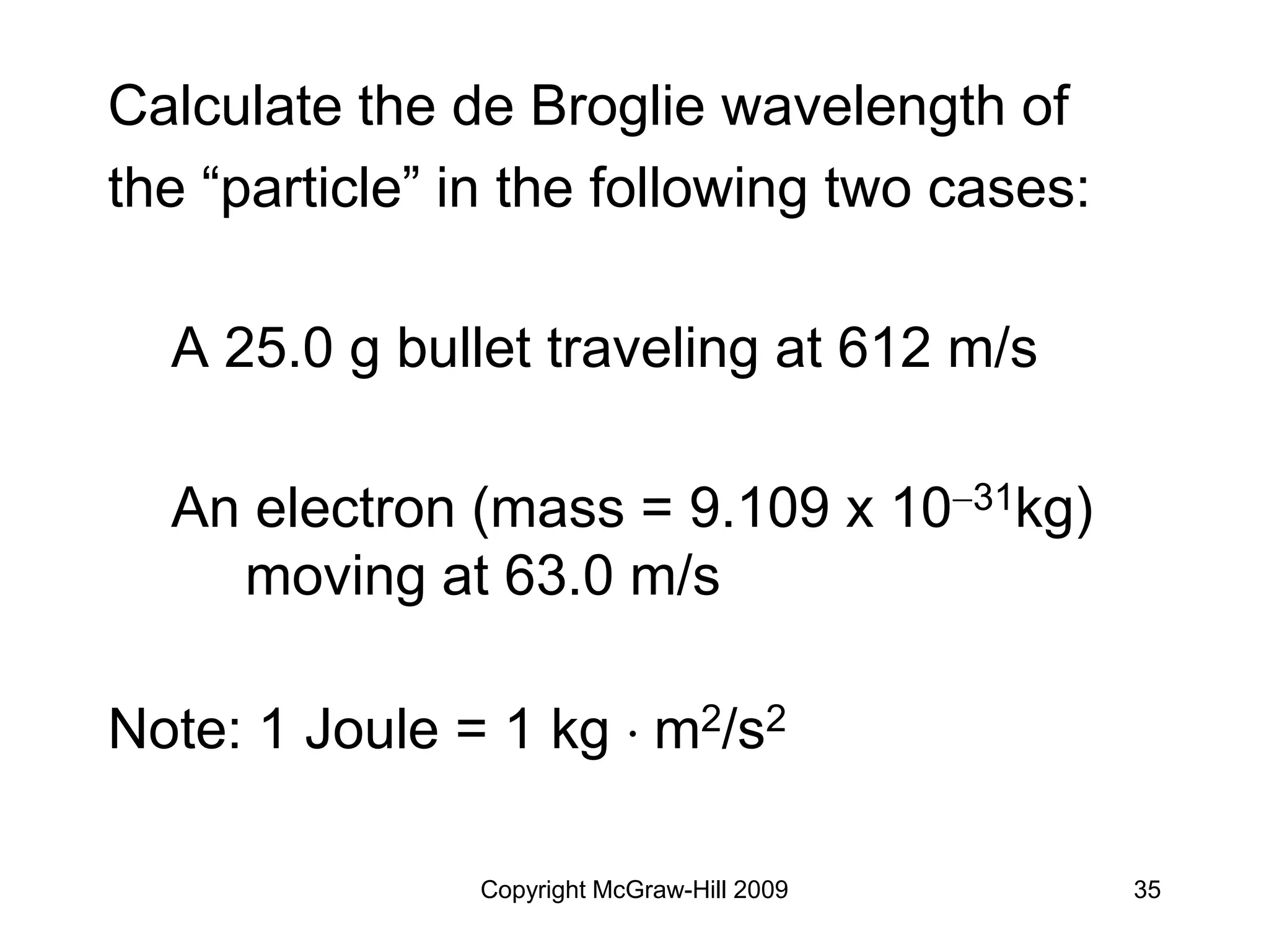 Copyright McGraw-Hill 2009 35
Calculate the de Broglie wavelength of
the “particle” in the following two cases:
A 25.0 g bullet traveling at 612 m/s
An electron (mass = 9.109 x 1031kg)
moving at 63.0 m/s
Note: 1 Joule = 1 kg  m2/s2
 